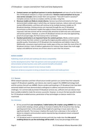 LTE Broadcast – Lessons Learned from Trials and Early Deployments
Page 9 © LTE Broadcast Alliance November 2016
 Content owners are significant partners in service development and ease of use for them of
the LTE Broadcast network is a major consideration. Partners need somewhere to try out
new service concepts and to answer their core question: “how will it work in practice?”
Complete services must be co-created, and this can take a long time.
 Revenue models are likely to remain diverse. Services launched and tested so far have
demonstrated multiple ways in which they can improve revenues, reduce costs and increase
market differentiation, and there will continue to be multiple business models as LTE
Broadcast develops. Existing services are improved through the use LTE Broadcast
transmission so the business models that apply to those services will be retained, but
improved. And new services will be commercially attractive to both end users and content
and service partners. However, as some LTE Broadcast services are only now approaching
proof-of-concept stage, the final revenue mix is not known.
 Handset penetration is an important factor for content partners. Media content owners
need to know that their content is reaching the largest possible audience at the highest
possible quality. Penetration of LTE Broadcast into smartphones and tablets is key to this.
Additionally, consumers need control over media apps so they can make the most of the LTE
Broadcast services: trials of stadium applications for instance have shown that multi-angle
replays and additional services are of more value to users than live streams.
Actions needed:
Publishing results of trials and roadmaps for device compatibility
Further development of live “labs” for partners and more proofs of concept, with
demonstration of clear business cases with customer benefits articulated
Broad consumer market research to test revenue models
Expansion of device ecosystem to bring on board more content and media partners
2.3. Devices
While network operators and their infrastructure vendor partners can control how their networks
support LTE Broadcast capability, user devices also need to support the eMBMS technology itself,
and the services that will use eMBMS. Device vendors participating in LTE Broadcast trials have been
extremely helpful and have demonstrated a willingness to address and overcome technical
challenges. For commercially launched LTE Broadcast services too, sufficient end user devices have
been suitably enabled to make the services successful. However, to ensure the best possible market
for LTE Broadcast-enabled services, penetration of key technologies on devices needs to be
maximized.
Key takeaways
 EE has proved that user smartphone / tablet battery life is better using eMBMS than using
unicast when viewing a stream, giving an increase in battery life of around an hour during
sporting event trials. In the context of the length of a sporting or music event, this is a
significant benefit. The increase in battery life results from a decrease in the number of
device-to-network communication events required during a broadcast stream compared
with a unicast stream.
 LTE Broadcast work in commercial services and trials has made clear that the cost of
enabling devices to use the technology will be small. A very low percentage of the total
 