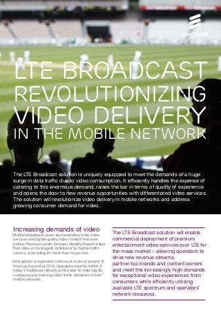 LTE Broadcast

revolutionizing

video delivery

in The Mobile network
The LTE Broadcast solution is uniquely equipped to meet the demands of a huge
surge in data traffic due to video consumption. It efficiently handles the expense of
catering to this enormous demand, raises the bar in terms of quality of experience
and opens the door to new revenue opportunities with differentiated video services.
The solution will revolutionize video delivery in mobile networks and address
growing consumer demand for video.

Increasing demands of video
Mobile broadband users are demanding more video
services and higher-quality video content than ever
before. The most recent Ericsson Mobility Report states
that video is the biggest contributor to mobile traffic
volume, accounting for more than 50 percent.
And growth is expected continue at a rate of around 10
times by the end of 2019. Operators need to rethink if
today’s traditional network will be able to meet rapidly
increasing and evolving video traffic demands in their
mobile networks.

The LTE Broadcast solution will enable
commercial deployment of premium
entertainment video services over LTE for
the mass market – allowing operators to
drive new revenue streams,
partner top brands and content owners
and meet the increasingly high demands
for exceptional video experiences from
consumers while efficiently utilizing
available LTE spectrum and operators’
network resources.

 