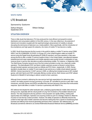 WHITE PAPER 
LTE Broadcast 
Sponsored by: Qualcomm 
Sathya Atreyam William Stofega 
September 2014 
SITUATION OVERVIEW 
There is little doubt that television (TV) has produced the most efficient and powerful content 
distribution and consumption platform of the 20th century. In the new millennium, the potential of 
Internet and innovation coupled with the rapid technologic advancement of mobility is already 
disrupting the dominance of television as a media platform. More specifically, with the introduction of 
the smartphone and high-speed 4G networks, the notion of mobile TV has become a reality. 
In 2002, South Korea became the first country in the world to deploy a mobile TV service using CDMA 
IS95-C and 3G (CDMA2000 1X EVDO). In Europe, BT in the United Kingdom rolled out mobile TV 
service using the Digital Audio Broadcasting-IP (DAB-IP) standard, and three operators in Italy were 
among the first to offer a mobile TV service outside of Asia. In the United States, new alliances between 
entertainment and news organizations and mobile operators were quickly formed in anticipation of new 
revenue driven in part by new rate plans as well as advertising models. For instance, in September 2002, 
The Walt Disney Company became one of the first content providers to enter into a deal with mobile 
operators. This deal allowed AT&T and Sprint mobile customers access to Disney's content library 
through branded operator services known as mMode and PCS Vision, respectively. In 2005, Disney 
decided to double down on mobile TV and create its own service as a mobile virtual network operator 
(MVNO). Verizon launched its V CAST service in 2005, an offering that included access to NFL football 
games, with both Sprint and AT&T eventually offering a similar service. Both Verizon and AT&T utilized 
Qualcomm's MediaFLO technology to deliver content to their customers. 
Although those involved in delivering the new service had high expectations for delivering video 
content, the reality proved to be less promising. In Europe, BT cancelled its service a year after it was 
introduced, and both Disney and ESPN cancelled their services because of the less-than-enthusiastic 
response. Sprint still offers a mobile TV service in partnership with MobiTV Inc. 
IDC believes that despite the rather lackluster start, underlying opportunities for mobile video remain as 
strong as ever, especially with the robust growth of Long Term Evolution (LTE)–enabled networks and 
devices. The roles assigned to the key partners in the ecosystem are rapidly shifting, creating both 
opportunities and challenges. Operators are acquiring content as part of a strategic initiative to offset the 
incursion of over-the-top content providers. However, the ability of operators to efficiently transmit this 
content to their high-value mobile customers has become nothing less than a barrier to transforming their 
business and offering more revenue-generating services to their customers. IDC believes that LTE 
Broadcast (sometimes referred to as evolved Multimedia Broadcast Multicast Service [eMBMS]) provides 
September 2014, IDC #251274 
 