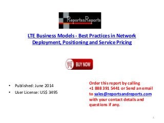 LTE Business Models - Best Practices in Network
Deployment, Positioning and Service Pricing
• Published: June 2014
• User License: US$ 3495
Order this report by calling
+1 888 391 5441 or Send an email
to sales@reportsandreports.com
with your contact details and
questions if any.
1
 