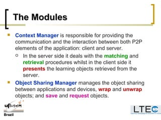 BrazilBrazil
The ModulesThe Modules
 Context Manager is responsible for providing the
communication and the interaction between both P2P
elements of the application: client and server.
 In the server side it deals with the matching and
retrieval procedures whilst in the client side it
presents the learning objects retrieved from the
server.
 Object Sharing Manager manages the object sharing
between applications and devices, wrap and unwrap
objects; and save and request objects.
 