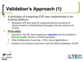 BrazilBrazil
Validation’s Approach (1)Validation’s Approach (1)
 A prototype of e-learning P2P was implemented in an
Android platform.
 Bluetooth API was used for implementing the functions of
communication as forwarding messages, service names and
routing.
 First step:
 download the LO, their respective metadata and the student’s
learner model, stored in a local repository;
 Web Collaborative Learning – WCL (cloud application):
 hosted in an Amazon cloud and uses the SQLite database 3.6.20.
 