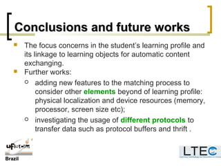 BrazilBrazil
Conclusions and future worksConclusions and future works
 The focus concerns in the student’s learning profile and
its linkage to learning objects for automatic content
exchanging.
 Further works:
 adding new features to the matching process to
consider other elements beyond of learning profile:
physical localization and device resources (memory,
processor, screen size etc);
 investigating the usage of different protocols to
transfer data such as protocol buffers and thrift .
 