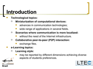 BrazilBrazil
IntroductionIntroduction
 Technological topics:
 Miniaturization of computational devices:
 advances in communication technologies;
 wide range of applications in several fields.
 Scenarios where communication is more localized:
 without the need of the Internet infrastructure.
 Collaborative peer-to-peer (P2P) interaction:
 exchange files.
 e-Learning topics:
 Learning style:
 may be reported by different dimensions achieving diverse
aspects of students preferences.
 
