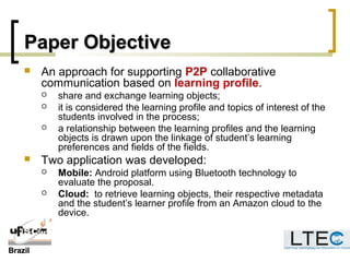 BrazilBrazil
Paper ObjectivePaper Objective
 An approach for supporting P2P collaborative
communication based on learning profile.
 share and exchange learning objects;
 it is considered the learning profile and topics of interest of the
students involved in the process;
 a relationship between the learning profiles and the learning
objects is drawn upon the linkage of student’s learning
preferences and fields of the fields.
 Two application was developed:
 Mobile: Android platform using Bluetooth technology to
evaluate the proposal.
 Cloud: to retrieve learning objects, their respective metadata
and the student’s learner profile from an Amazon cloud to the
device.
 