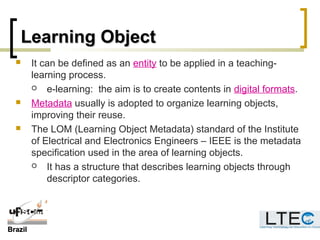 BrazilBrazil
Learning ObjectLearning Object
 It can be defined as an entity to be applied in a teaching-
learning process.
 e-learning: the aim is to create contents in digital formats.
 Metadata usually is adopted to organize learning objects,
improving their reuse.
 The LOM (Learning Object Metadata) standard of the Institute
of Electrical and Electronics Engineers – IEEE is the metadata
specification used in the area of learning objects.
 It has a structure that describes learning objects through
descriptor categories.
 