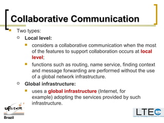 BrazilBrazil
Collaborative CommunicationCollaborative Communication
 Two types:
 Local level:
 considers a collaborative communication when the most
of the features to support collaboration occurs at local
level;
 functions such as routing, name service, finding context
and message forwarding are performed without the use
of a global network infrastructure.
 Global infrastructure:
 uses a global infrastructure (Internet, for
example) adopting the services provided by such
infrastructure.
 