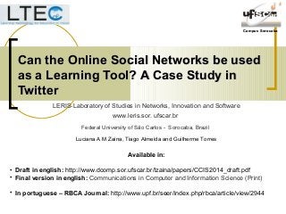 Campus SorocabaCampus Sorocaba
Can the Online Social Networks be usedCan the Online Social Networks be used
as a Learning Tool?as a Learning Tool? A Case Study inA Case Study in
TwitterTwitter
Available in:
• Draft in english: http://www.dcomp.sor.ufscar.br/lzaina/papers/CCIS2014_draft.pdf
• Final version in english: Communications in Computer and Information Science (Print)
• In portuguese – RBCA Journal: http://www.upf.br/seer/index.php/rbca/article/view/2944
LERIS-Laboratory of Studies in Networks, Innovation and Software
www.leris.sor. ufscar.br
Federal University of São Carlos - Sorocaba, Brazil
Luciana A M Zaina, Tiago Almeida and Guilherme Torres
 