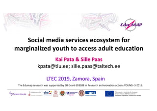 The	projects	is	funded	by	the	European	
Union’s	Horizon	2020	Research	and	
Innovation	Programme,	Contract	No.	693388	
Social	media	services	ecosystem	for	
marginalized	youth	to	access	adult	education
Kai	Pata	&	Sille	Paas
kpata@tlu.ee;	sille.paas@taltech.ee
LTEC	2019,	Zamora,	Spain
The	Edumap research	was	supported	by	EU	Grant	693388	in	Research	an	Innovation	actions	YOUNG	-3-2015.
 