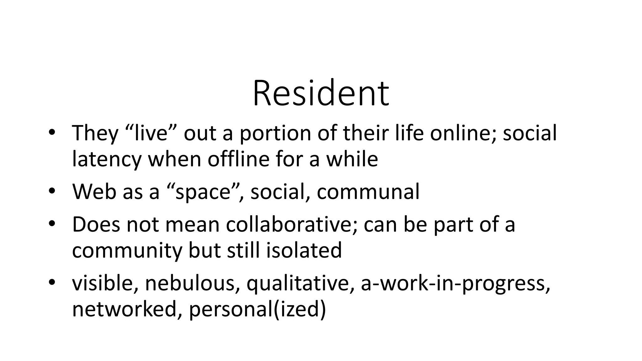 Resident
• They “live” out a portion of their life online; social
latency when offline for a while
• Web as a “space”, social, communal
• Does not mean collaborative; can be part of a
community but still isolated
• visible, nebulous, qualitative, a-work-in-progress,
networked, personal(ized)
 