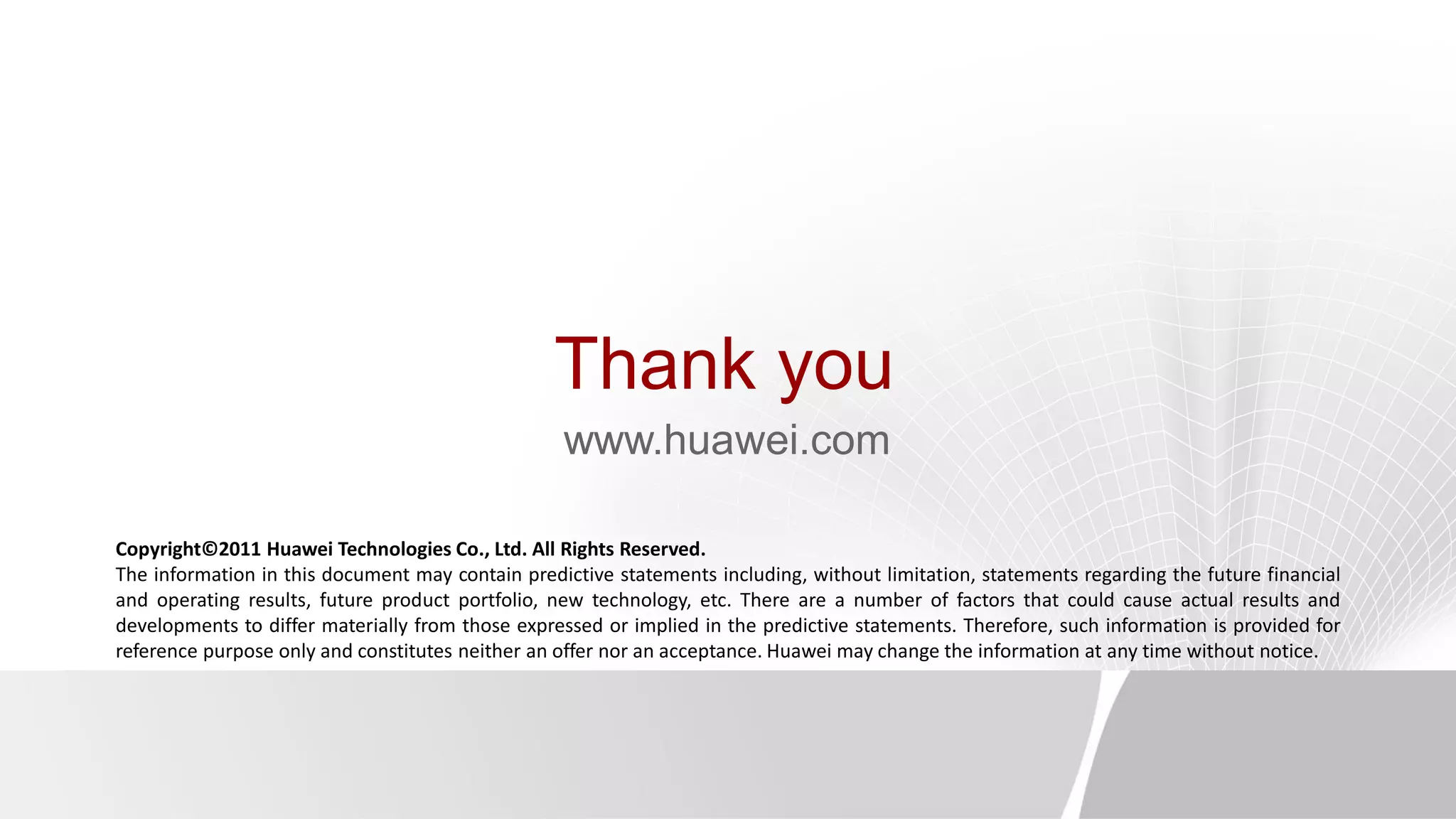 Thank you
www.huawei.com
Copyright©2011 Huawei Technologies Co., Ltd. All Rights Reserved.
The information in this document may contain predictive statements including, without limitation, statements regarding the future financial
and operating results, future product portfolio, new technology, etc. There are a number of factors that could cause actual results and
developments to differ materially from those expressed or implied in the predictive statements. Therefore, such information is provided for
reference purpose only and constitutes neither an offer nor an acceptance. Huawei may change the information at any time without notice.
 