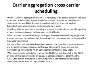 Carrier aggregation cross carrier
scheduling
•When LTE carrier aggregation is used, it is necessary to be able to schedule the data
across the carriers and to inform the terminal of the DCI ratesfor the different
component carriers. This informationmay be implicit, or it may be explicit
dependent upon whether cross carrier scheduling is used.
•Enablingof the cross carrier scheduling is achieved individuallyvia the RRC signaling
on a per component carrier basisor a per terminal basis.
•When no cross carrier scheduling is arranged, the downlinkscheduling assignments
achievedon a per carrier basis, i.e. they are validfor the componentcarrier on which
they were transmitted.
•For the uplink, an associationis created between one downlinkcomponentcarrier
and an uplinkcomponent carrier. In this way when uplinkgrants are sent the
terminal or UE will know to which uplink componentcarrier they apply.
•Where cross carrier scheduling is active, the PDSCH on the downlinkor the PUSCH
on the uplinkis transmittedon an associate component carrier other than the
PDCCH, the carrier indicatorin the PDCCH provides the information about the
component carrier used for the PDSCH or PUSCH.
 