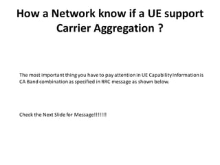 How a Network know if a UE support
Carrier Aggregation ?
The most important thing you have to pay attentionin UE CapabilityInformationis
CA Band combinationas specified in RRC message as shown below.
Check the Next Slide for Message!!!!!!!
 