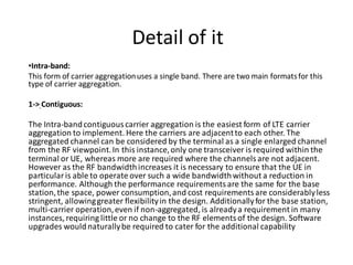 Detail of it
•Intra-band:
This form of carrier aggregationuses a single band. There are two main formatsfor this
type of carrier aggregation.
1-> Contiguous:
The Intra-bandcontiguous carrier aggregation is the easiest form of LTE carrier
aggregation to implement. Here the carriers are adjacentto each other. The
aggregated channel can be considered by the terminal as a single enlarged channel
from the RF viewpoint.In this instance,only one transceiver is required within the
terminal or UE, whereas more are required where the channels are not adjacent.
However as the RF bandwidthincreases it is necessary to ensure that the UE in
particular is able to operate over such a wide bandwidthwithout a reduction in
performance. Although the performance requirementsare the same for the base
station,the space, power consumption,and cost requirementsare considerablyless
stringent, allowinggreater flexibilityin the design. Additionallyfor the base station,
multi-carrier operation,even if non-aggregated, is alreadya requirement in many
instances, requiring little or no change to the RF elementsof the design. Software
upgrades wouldnaturallybe required to cater for the additional capability
 