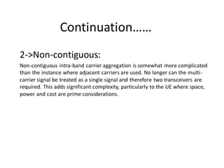 Continuation……
2->Non-contiguous:
Non-contiguous intra-band carrier aggregation is somewhat more complicated
than the instance where adjacent carriers are used. No longer can the multi-
carrier signal be treated as a single signal and therefore two transceivers are
required. This adds significant complexity, particularly to the UE where space,
power and cost are prime considerations.
 