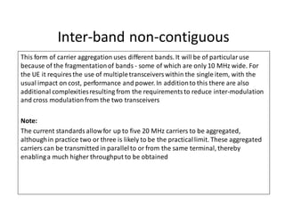 Inter-band non-contiguous
This form of carrier aggregation uses different bands. It will be of particularuse
because of the fragmentationof bands - some of which are only 10 MHz wide. For
the UE it requires the use of multipletransceiverswithin the single item, with the
usual impact on cost, performance and power. In additionto this there are also
additional complexitiesresulting from the requirementsto reduce inter-modulation
and cross modulationfrom the two transceivers
Note:
The current standards allowfor up to five 20 MHz carriers to be aggregated,
althoughin practice two or three is likely to be the practicallimit. These aggregated
carriers can be transmitted in parallelto or from the same terminal, thereby
enablinga much higher throughput to be obtained
 