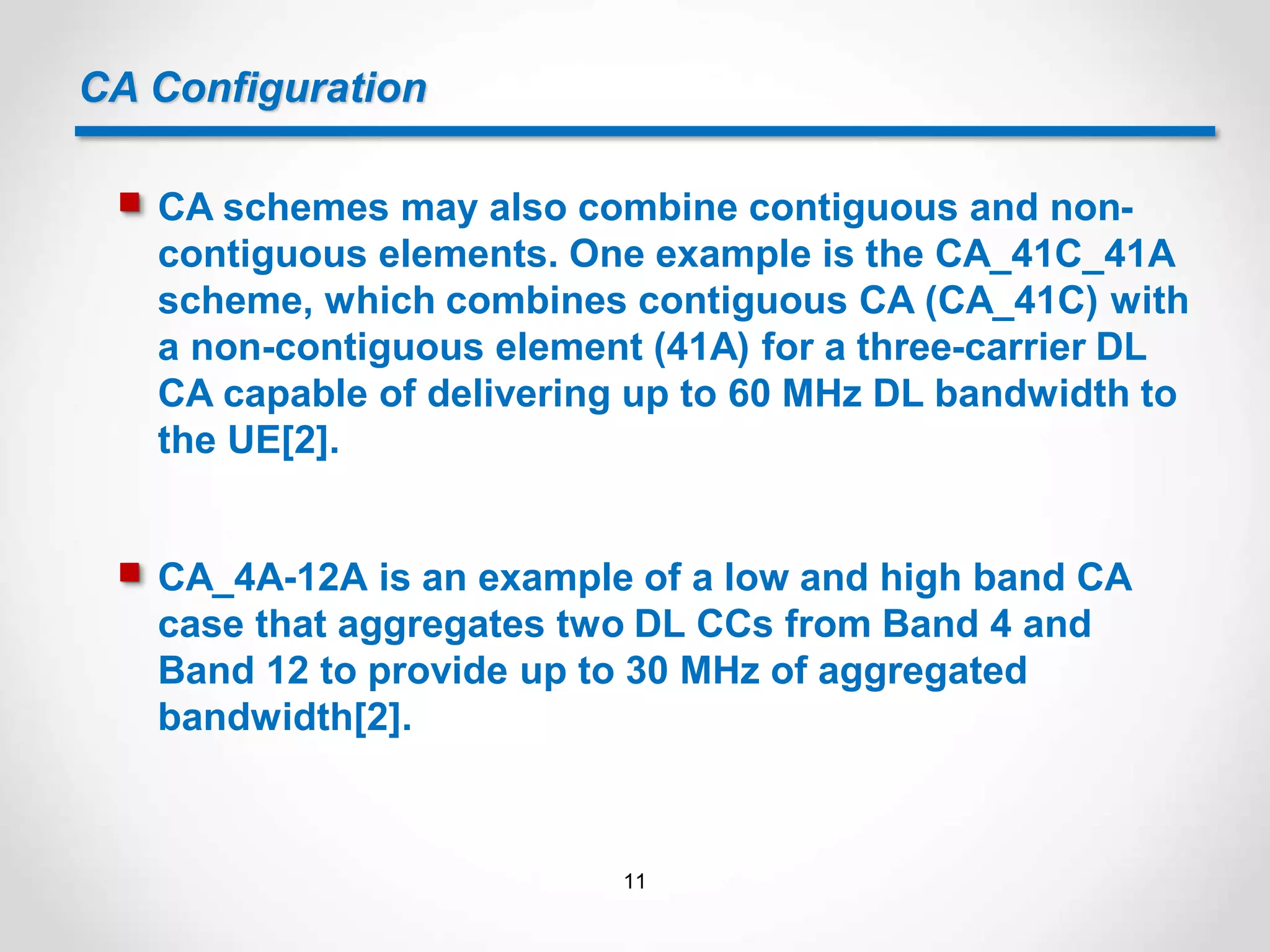 CA Configuration
 CA schemes may also combine contiguous and non-
contiguous elements. One example is the CA_41C_41A
scheme, which combines contiguous CA (CA_41C) with
a non-contiguous element (41A) for a three-carrier DL
CA capable of delivering up to 60 MHz DL bandwidth to
the UE[2].
 CA_4A-12A is an example of a low and high band CA
case that aggregates two DL CCs from Band 4 and
Band 12 to provide up to 30 MHz of aggregated
bandwidth[2].
11
 