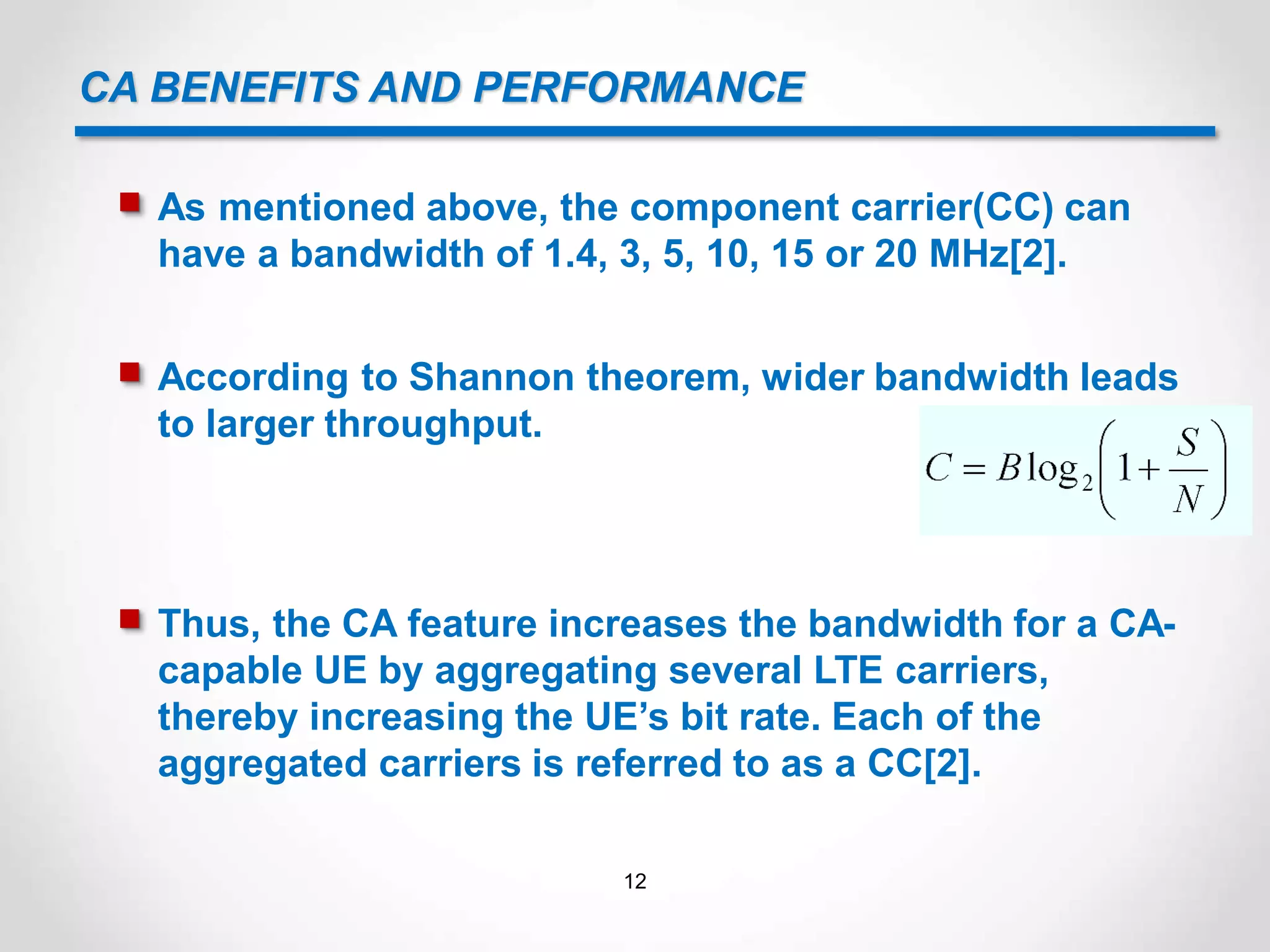 CA BENEFITS AND PERFORMANCE
 As mentioned above, the component carrier(CC) can
have a bandwidth of 1.4, 3, 5, 10, 15 or 20 MHz[2].
 According to Shannon theorem, wider bandwidth leads
to larger throughput.
 Thus, the CA feature increases the bandwidth for a CA-
capable UE by aggregating several LTE carriers,
thereby increasing the UE’s bit rate. Each of the
aggregated carriers is referred to as a CC[2].
12
 