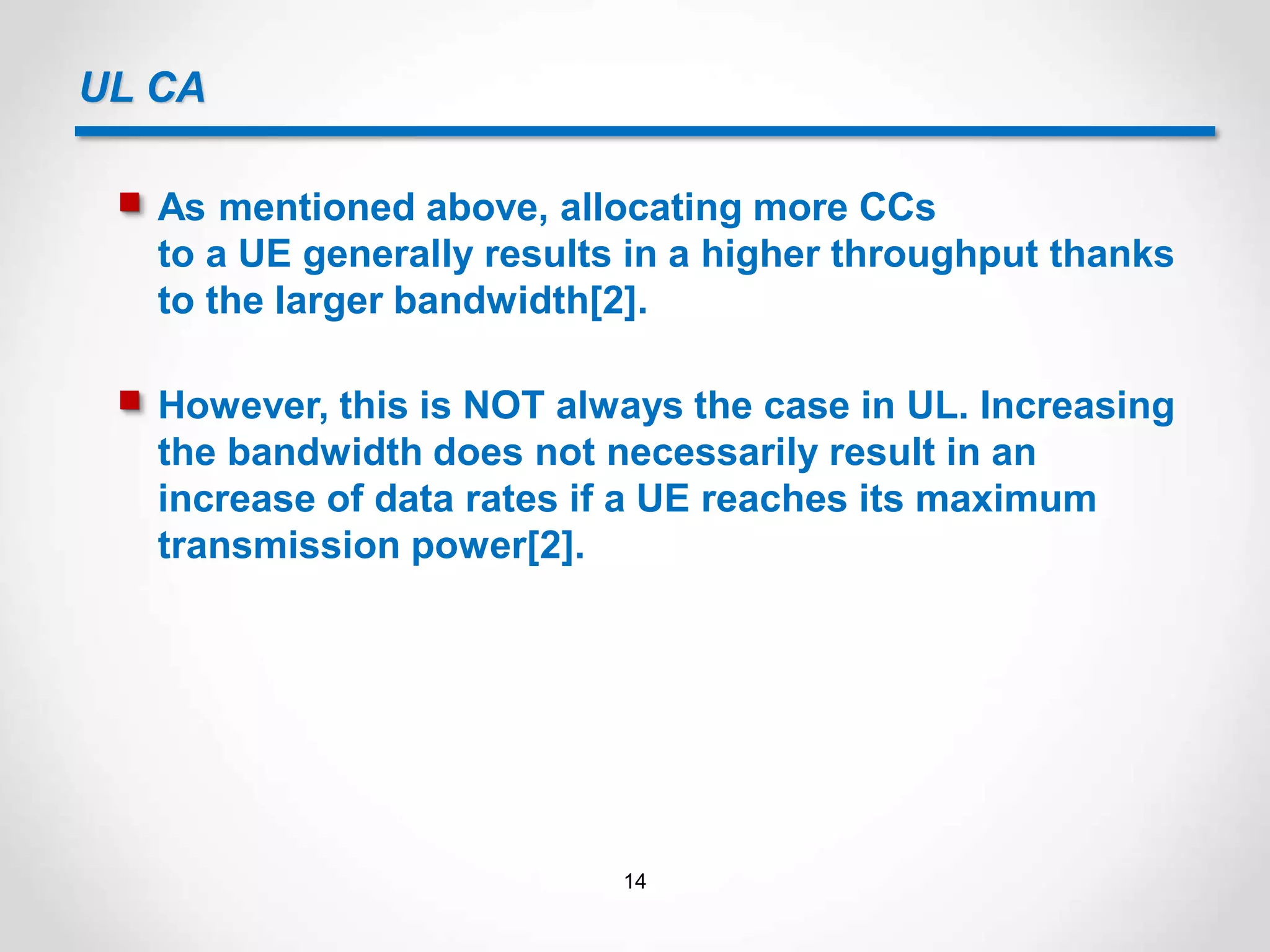 UL CA
 As mentioned above, allocating more CCs
to a UE generally results in a higher throughput thanks
to the larger bandwidth[2].
 However, this is NOT always the case in UL. Increasing
the bandwidth does not necessarily result in an
increase of data rates if a UE reaches its maximum
transmission power[2].
14
 