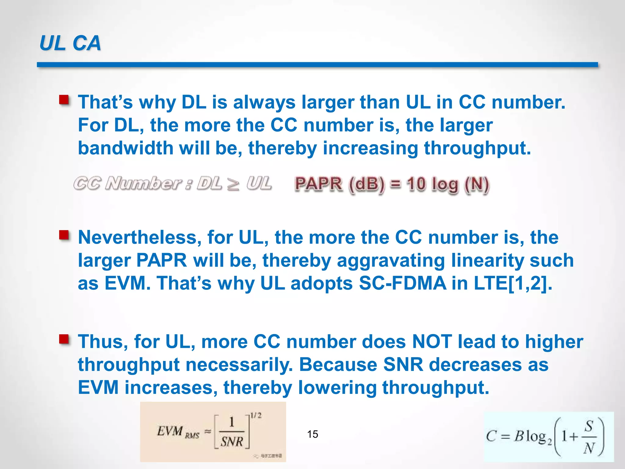 UL CA
 That’s why DL is always larger than UL in CC number.
For DL, the more the CC number is, the larger
bandwidth will be, thereby increasing throughput.
 Nevertheless, for UL, the more the CC number is, the
larger PAPR will be, thereby aggravating linearity such
as EVM. That’s why UL adopts SC-FDMA in LTE[1,2].
 Thus, for UL, more CC number does NOT lead to higher
throughput necessarily. Because SNR decreases as
EVM increases, thereby lowering throughput.
15
 
