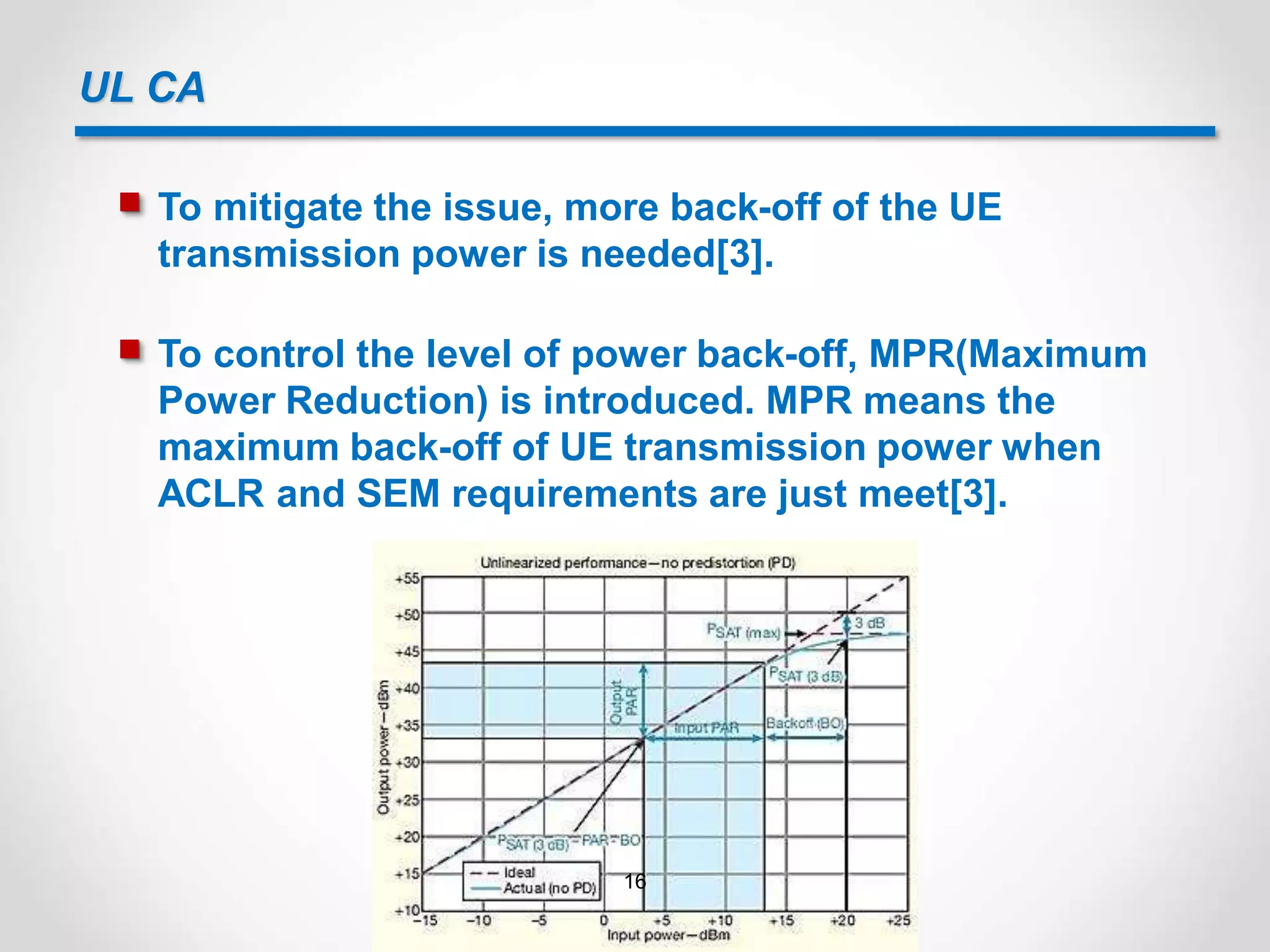 UL CA
 To mitigate the issue, more back-off of the UE
transmission power is needed[3].
 To control the level of power back-off, MPR(Maximum
Power Reduction) is introduced. MPR means the
maximum back-off of UE transmission power when
ACLR and SEM requirements are just meet[3].
16
 