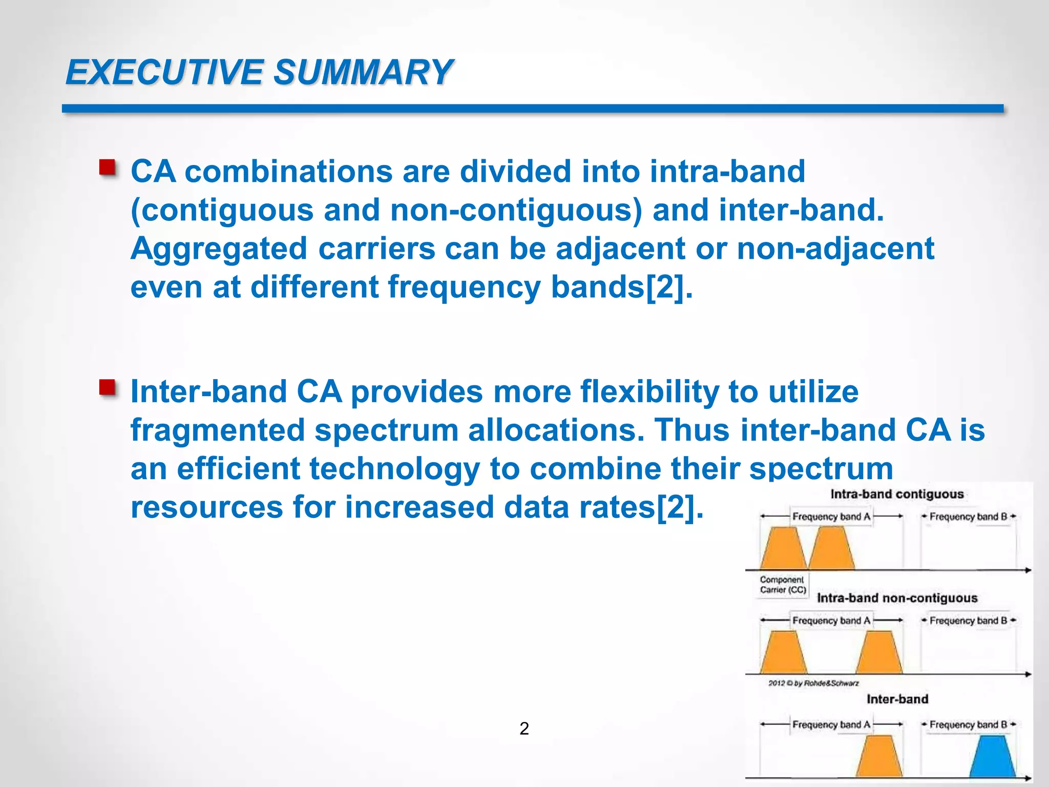 EXECUTIVE SUMMARY
 CA combinations are divided into intra-band
(contiguous and non-contiguous) and inter-band.
Aggregated carriers can be adjacent or non-adjacent
even at different frequency bands[2].
 Inter-band CA provides more flexibility to utilize
fragmented spectrum allocations. Thus inter-band CA is
an efficient technology to combine their spectrum
resources for increased data rates[2].
2
 