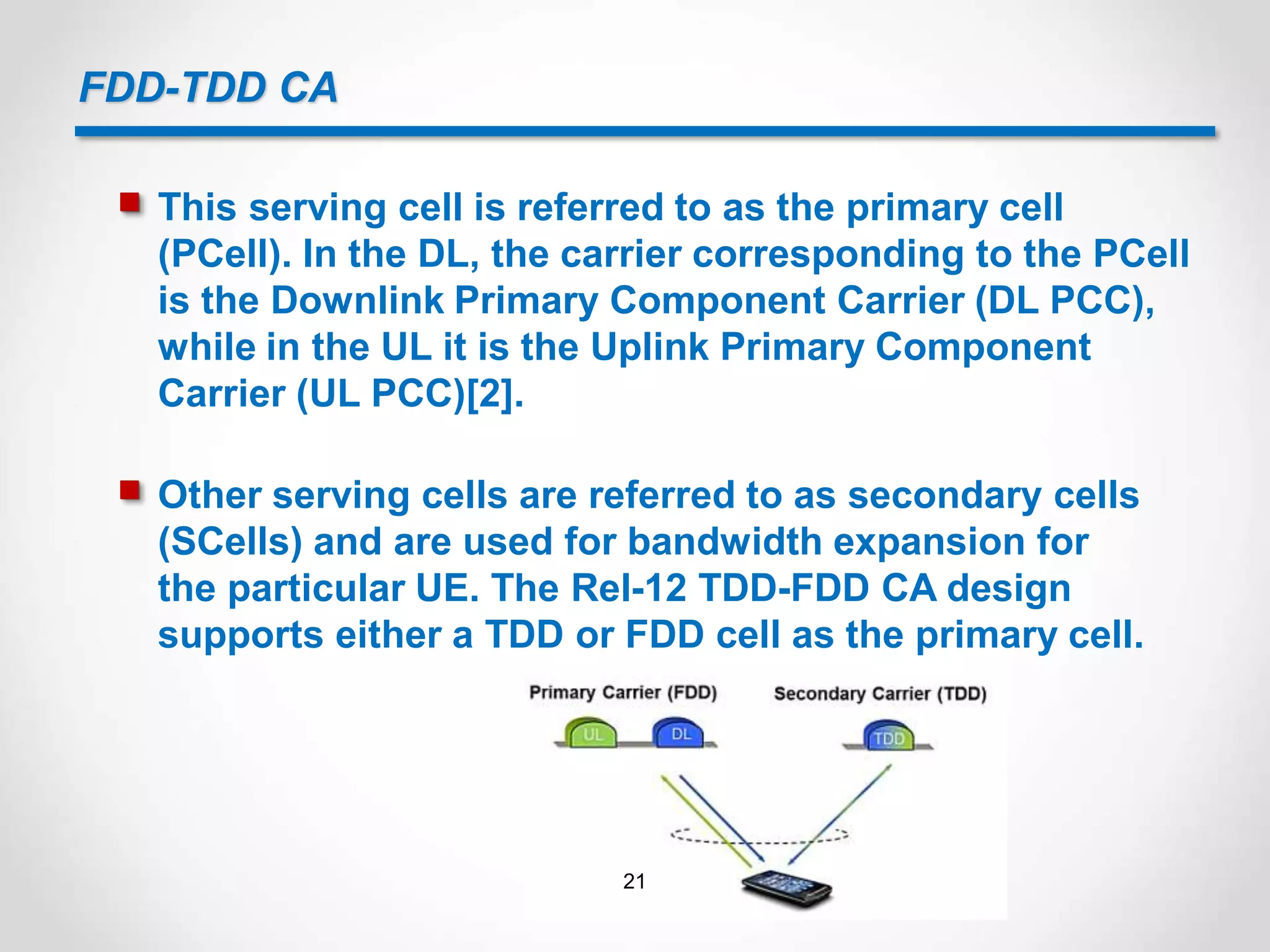 FDD-TDD CA
 This serving cell is referred to as the primary cell
(PCell). In the DL, the carrier corresponding to the PCell
is the Downlink Primary Component Carrier (DL PCC),
while in the UL it is the Uplink Primary Component
Carrier (UL PCC)[2].
 Other serving cells are referred to as secondary cells
(SCells) and are used for bandwidth expansion for
the particular UE. The Rel-12 TDD-FDD CA design
supports either a TDD or FDD cell as the primary cell.
21
 
