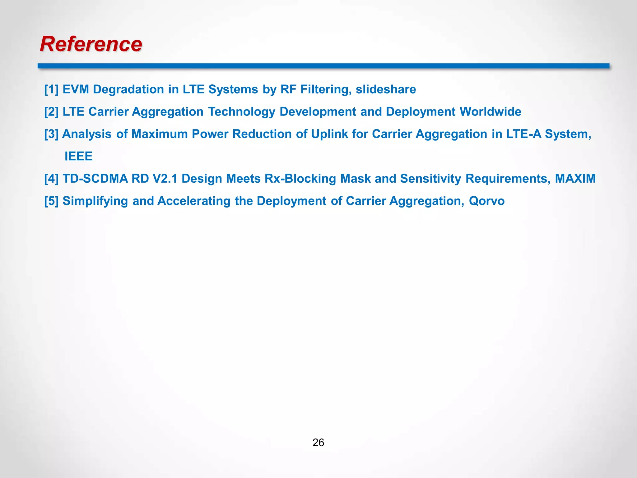 Reference
[1] EVM Degradation in LTE Systems by RF Filtering, slideshare
[2] LTE Carrier Aggregation Technology Development and Deployment Worldwide
[3] Analysis of Maximum Power Reduction of Uplink for Carrier Aggregation in LTE-A System,
IEEE
[4] TD-SCDMA RD V2.1 Design Meets Rx-Blocking Mask and Sensitivity Requirements, MAXIM
[5] Simplifying and Accelerating the Deployment of Carrier Aggregation, Qorvo
26
 