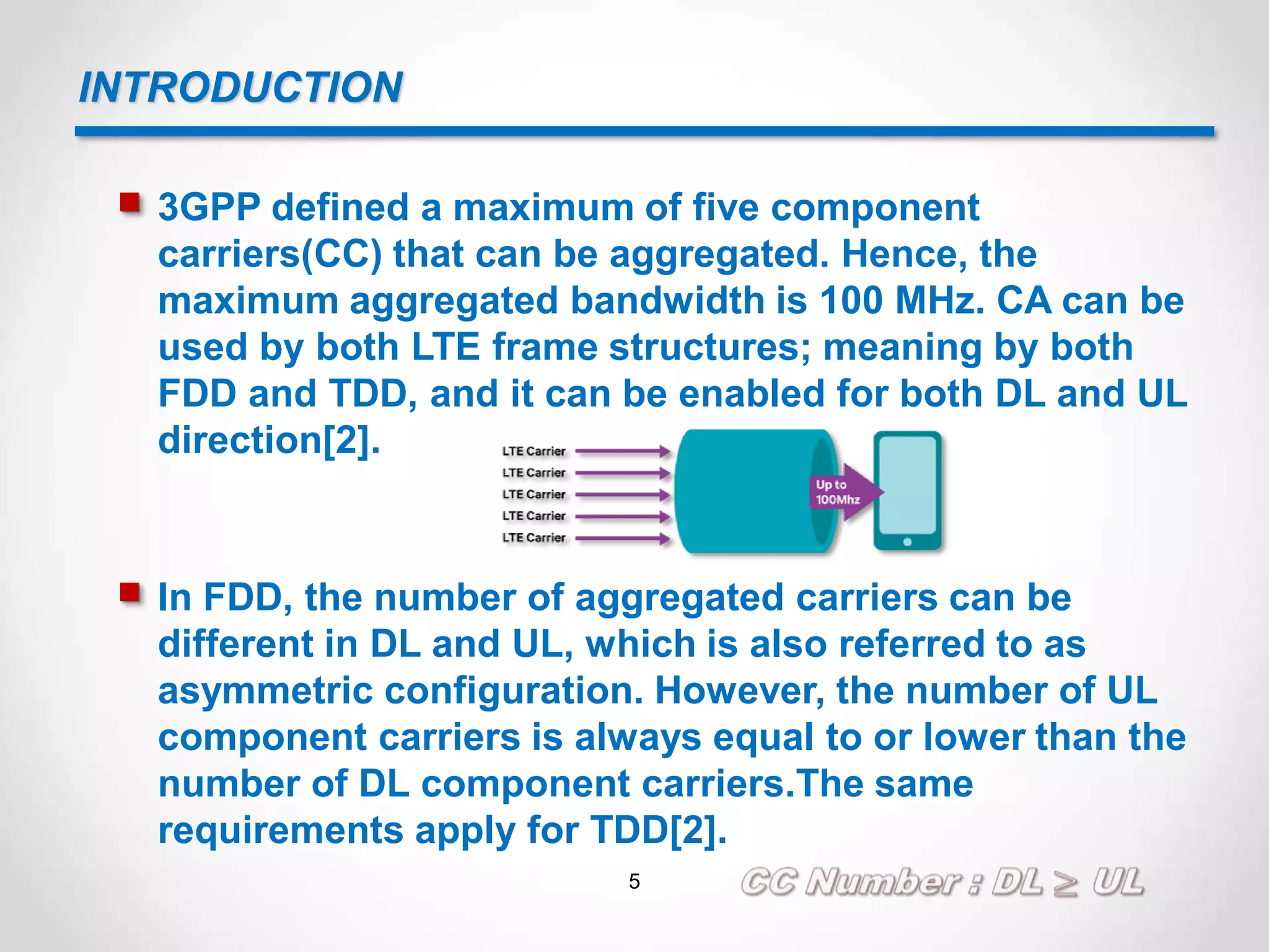 INTRODUCTION
 3GPP defined a maximum of five component
carriers(CC) that can be aggregated. Hence, the
maximum aggregated bandwidth is 100 MHz. CA can be
used by both LTE frame structures; meaning by both
FDD and TDD, and it can be enabled for both DL and UL
direction[2].
 In FDD, the number of aggregated carriers can be
different in DL and UL, which is also referred to as
asymmetric configuration. However, the number of UL
component carriers is always equal to or lower than the
number of DL component carriers.The same
requirements apply for TDD[2].
5
 