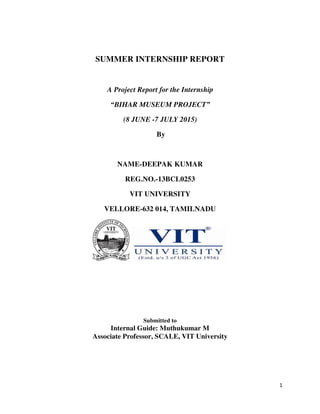 1
SUMMER INTERNSHIP REPORT
A Project Report for the Internship
“BIHAR MUSEUM PROJECT”
(8 JUNE -7 JULY 2015)
By
NAME-DEEPAK KUMAR
REG.NO.-13BCL0253
VIT UNIVERSITY
VELLORE-632 014, TAMILNADU
Submitted to
Internal Guide: Muthukumar M
Associate Professor, SCALE, VIT University
 