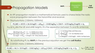 Propagation Models19
MAPL
Propagation
Model
Cell
Radius
 An RF propagation model is a mathematical formula used to characterize the radio wave
propagation between the transmitter and receiver.
 Okumura-Hata: [150MHz,1500MHz]
hms & hb are the UE and eNB heights, R is the separation between Tx and Rx antennas
By substituting PL by MAPL in the previous equation we get the cell Radius
 COST231-Hata: [1500MHz,2000MHz]
 