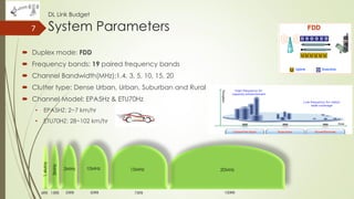 DL Link Budget
System Parameters
 Duplex mode: FDD
 Frequency bands: 19 paired frequency bands
 Channel Bandwidth(MHz):1.4, 3, 5, 10, 15, 20
 Clutter type: Dense Urban, Urban, Suburban and Rural
 Channel Model: EPA5Hz & ETU70Hz
• EPA5HZ: 2~7 km/hr
• ETU70HZ: 28~102 km/hr
7
20MHz15MHz10MHz5MHz
1.4MHz
3MHz
100RB50RB 75RB25RB15RB6RB
 