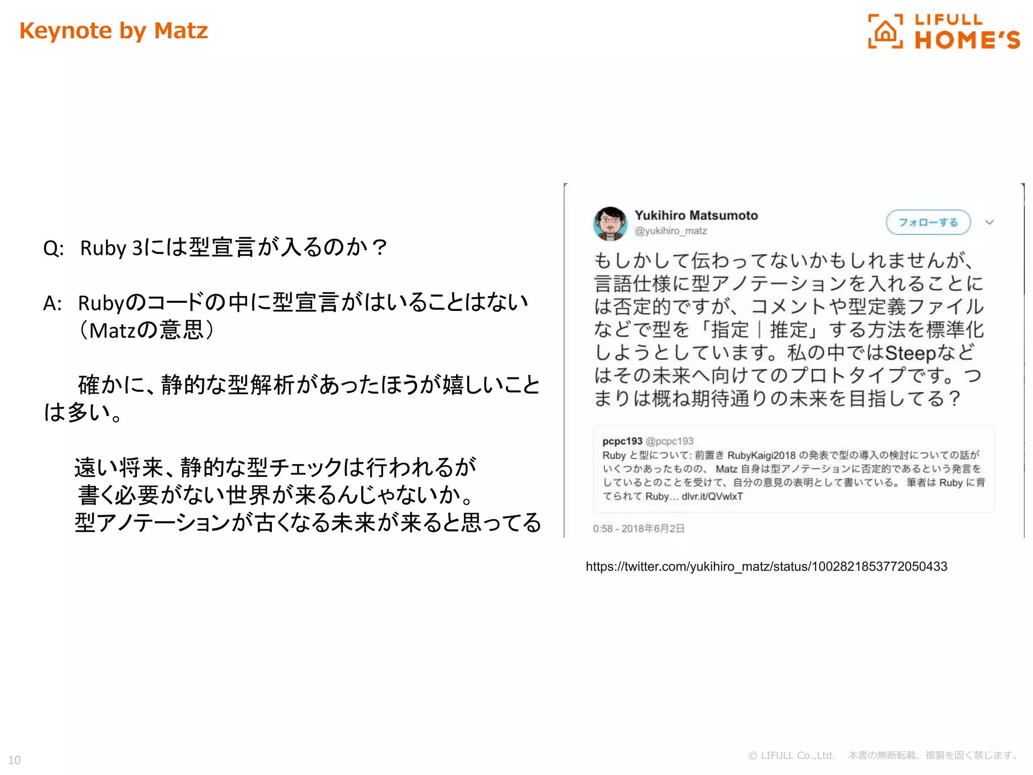 © LIFULL Co.,Ltd. 本書の無断転載、複製を固く禁じます。
10
Keynote by Matz
Q: Ruby 3には型宣言が入るのか？
A: Rubyのコードの中に型宣言がはいることはない
（Matzの意思）
確かに、静的な型解析があったほうが嬉しいこと
は多い。
遠い将来、静的な型チェックは行われるが
書く必要がない世界が来るんじゃないか。
型アノテーションが古くなる未来が来ると思ってる
https://twitter.com/yukihiro_matz/status/1002821853772050433
 