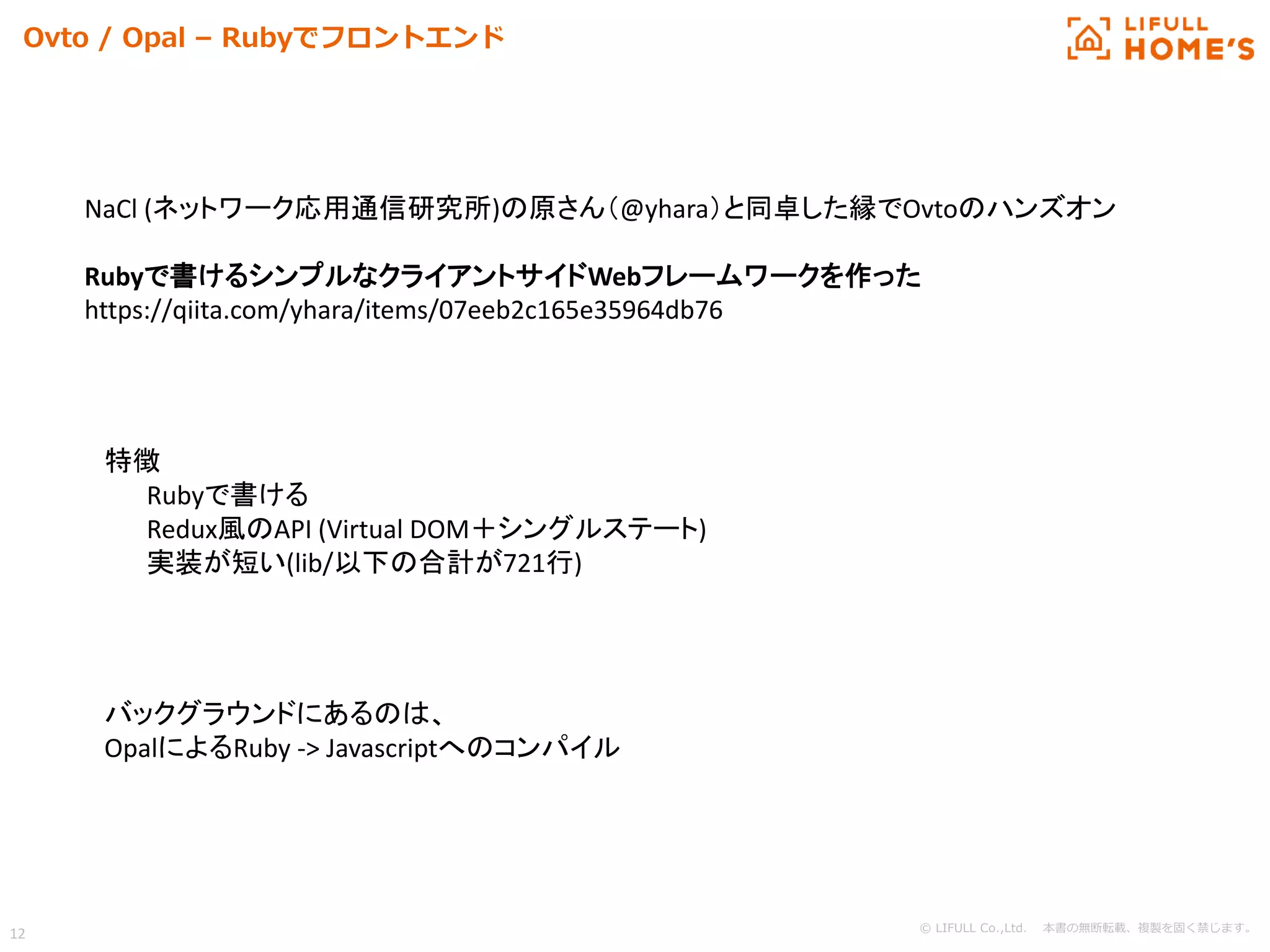 © LIFULL Co.,Ltd. 本書の無断転載、複製を固く禁じます。
12
Ovto / Opal – Rubyでフロントエンド
NaCl (ネットワーク応用通信研究所)の原さん（@yhara）と同卓した縁でOvtoのハンズオン
Rubyで書けるシンプルなクライアントサイドWebフレームワークを作った
https://qiita.com/yhara/items/07eeb2c165e35964db76
特徴
Rubyで書ける
Redux風のAPI (Virtual DOM＋シングルステート)
実装が短い(lib/以下の合計が721行)
バックグラウンドにあるのは、
OpalによるRuby -> Javascriptへのコンパイル
 