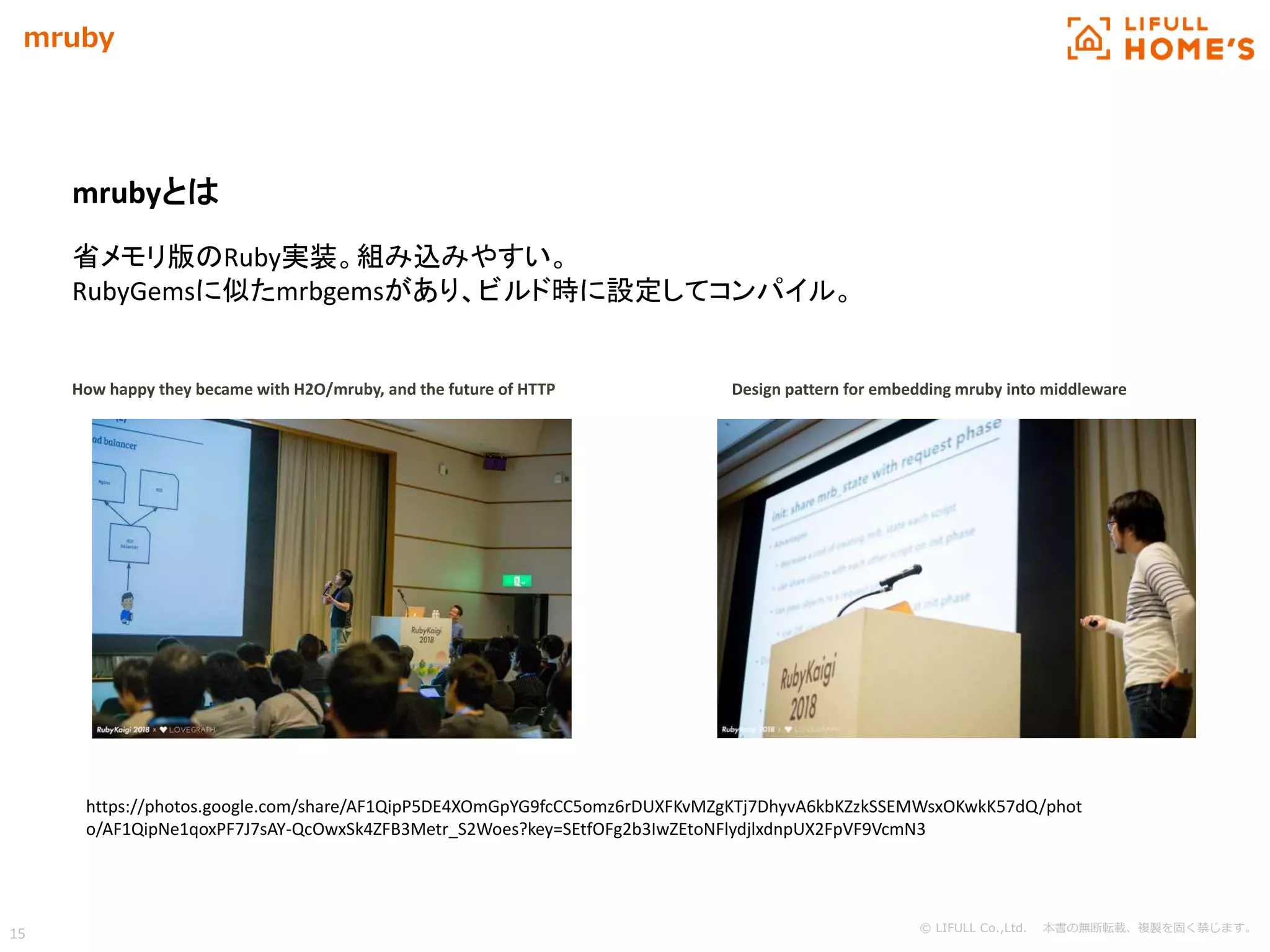 © LIFULL Co.,Ltd. 本書の無断転載、複製を固く禁じます。
15
mruby
How happy they became with H2O/mruby, and the future of HTTP Design pattern for embedding mruby into middleware
mrubyとは
省メモリ版のRuby実装。組み込みやすい。
RubyGemsに似たmrbgemsがあり、ビルド時に設定してコンパイル。
https://photos.google.com/share/AF1QipP5DE4XOmGpYG9fcCC5omz6rDUXFKvMZgKTj7DhyvA6kbKZzkSSEMWsxOKwkK57dQ/phot
o/AF1QipNe1qoxPF7J7sAY-QcOwxSk4ZFB3Metr_S2Woes?key=SEtfOFg2b3IwZEtoNFlydjlxdnpUX2FpVF9VcmN3
 