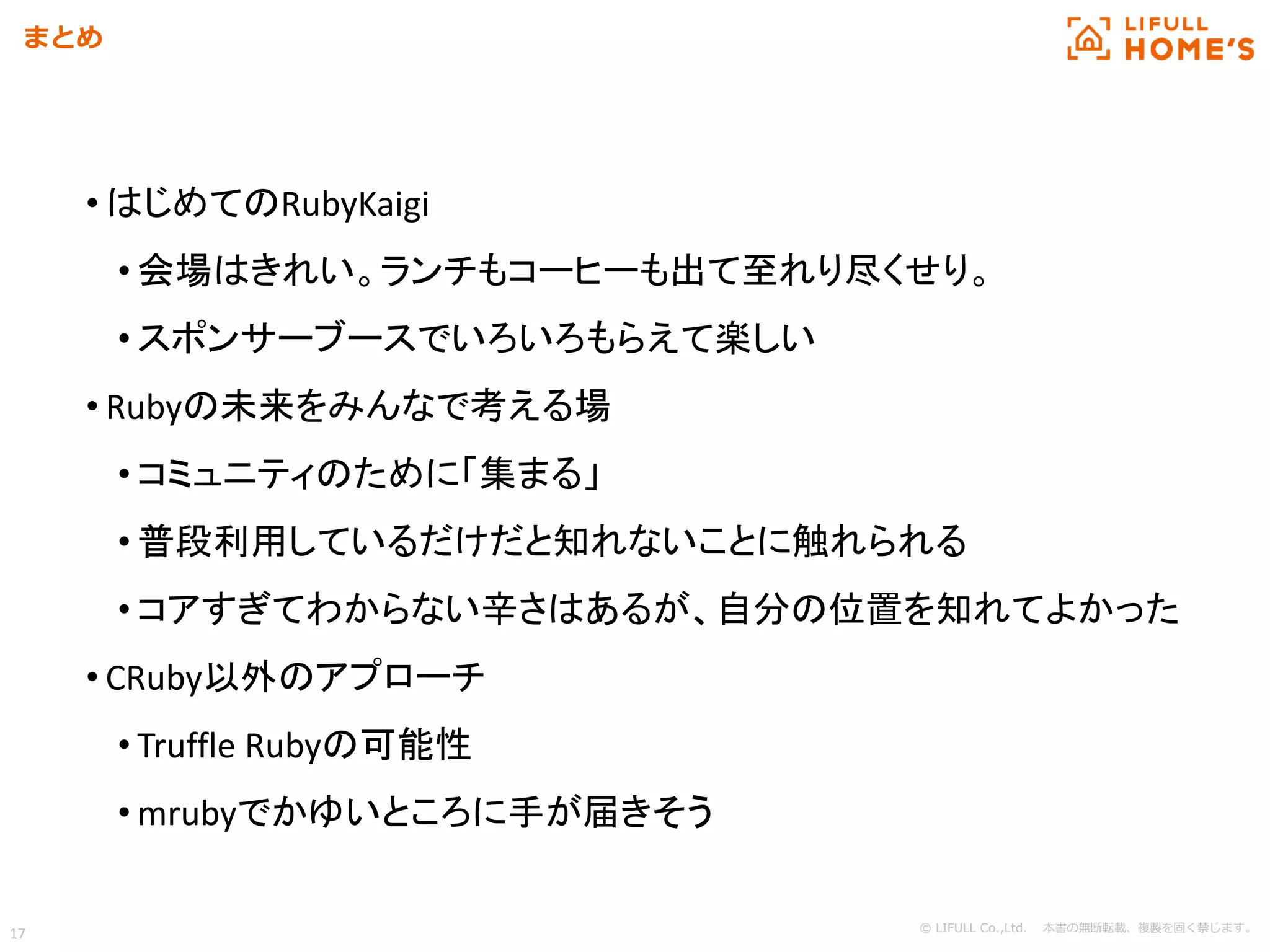 © LIFULL Co.,Ltd. 本書の無断転載、複製を固く禁じます。
17
まとめ
• はじめてのRubyKaigi
• 会場はきれい。ランチもコーヒーも出て至れり尽くせり。
• スポンサーブースでいろいろもらえて楽しい
• Rubyの未来をみんなで考える場
• コミュニティのために「集まる」
• 普段利用しているだけだと知れないことに触れられる
• コアすぎてわからない辛さはあるが、自分の位置を知れてよかった
• CRuby以外のアプローチ
• Truffle Rubyの可能性
• mrubyでかゆいところに手が届きそう
 