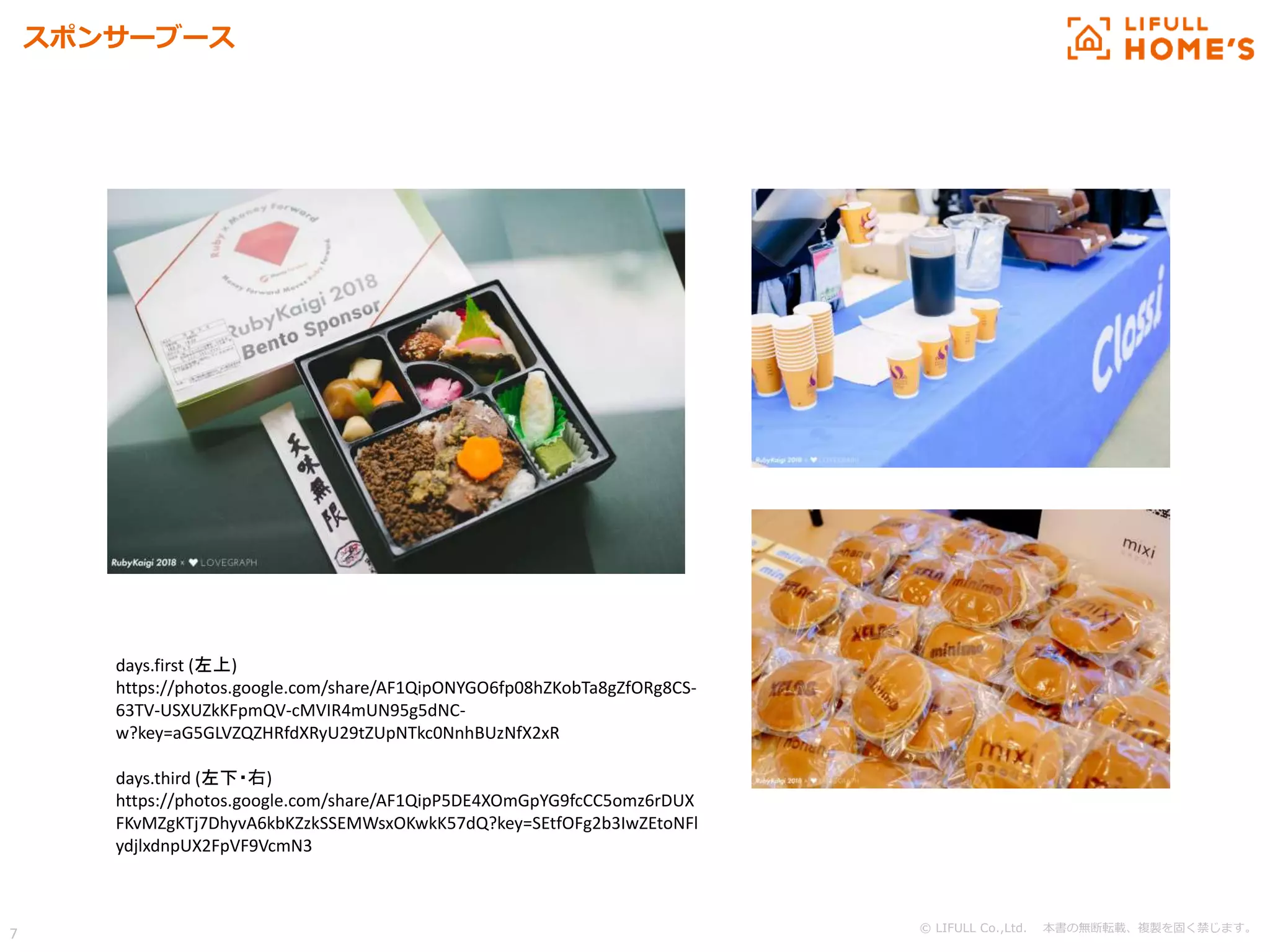 © LIFULL Co.,Ltd. 本書の無断転載、複製を固く禁じます。
7
スポンサーブース
days.first (左上)
https://photos.google.com/share/AF1QipONYGO6fp08hZKobTa8gZfORg8CS-
63TV-USXUZkKFpmQV-cMVIR4mUN95g5dNC-
w?key=aG5GLVZQZHRfdXRyU29tZUpNTkc0NnhBUzNfX2xR
days.third (左下・右)
https://photos.google.com/share/AF1QipP5DE4XOmGpYG9fcCC5omz6rDUX
FKvMZgKTj7DhyvA6kbKZzkSSEMWsxOKwkK57dQ?key=SEtfOFg2b3IwZEtoNFl
ydjlxdnpUX2FpVF9VcmN3
 