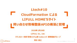 1Copyright© LIFULL All Rights Reserved.
Ltech#10
CloudFormation による
LIFULL HOME'Sサイト
問い合わせ情報登録APIの構築と管理
2020年1⽉28⽇
LIFULL Co., Ltd.
テクノロジー本部 情報システム部 CoEユニット 開発推進グループ
⻘⽊ 直之
 