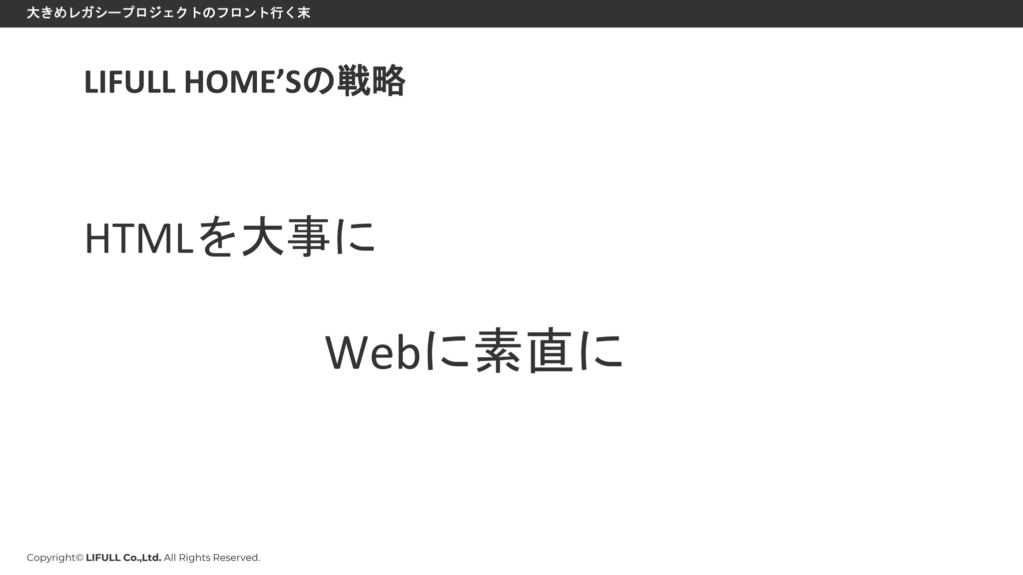 Copyright© LIFULL Co.,Ltd. All Rights Reserved.
大きめレガシープロジェクトのフロント行く末
LIFULL HOME’Sの戦略
HTMLを大事に
Webに素直に
 