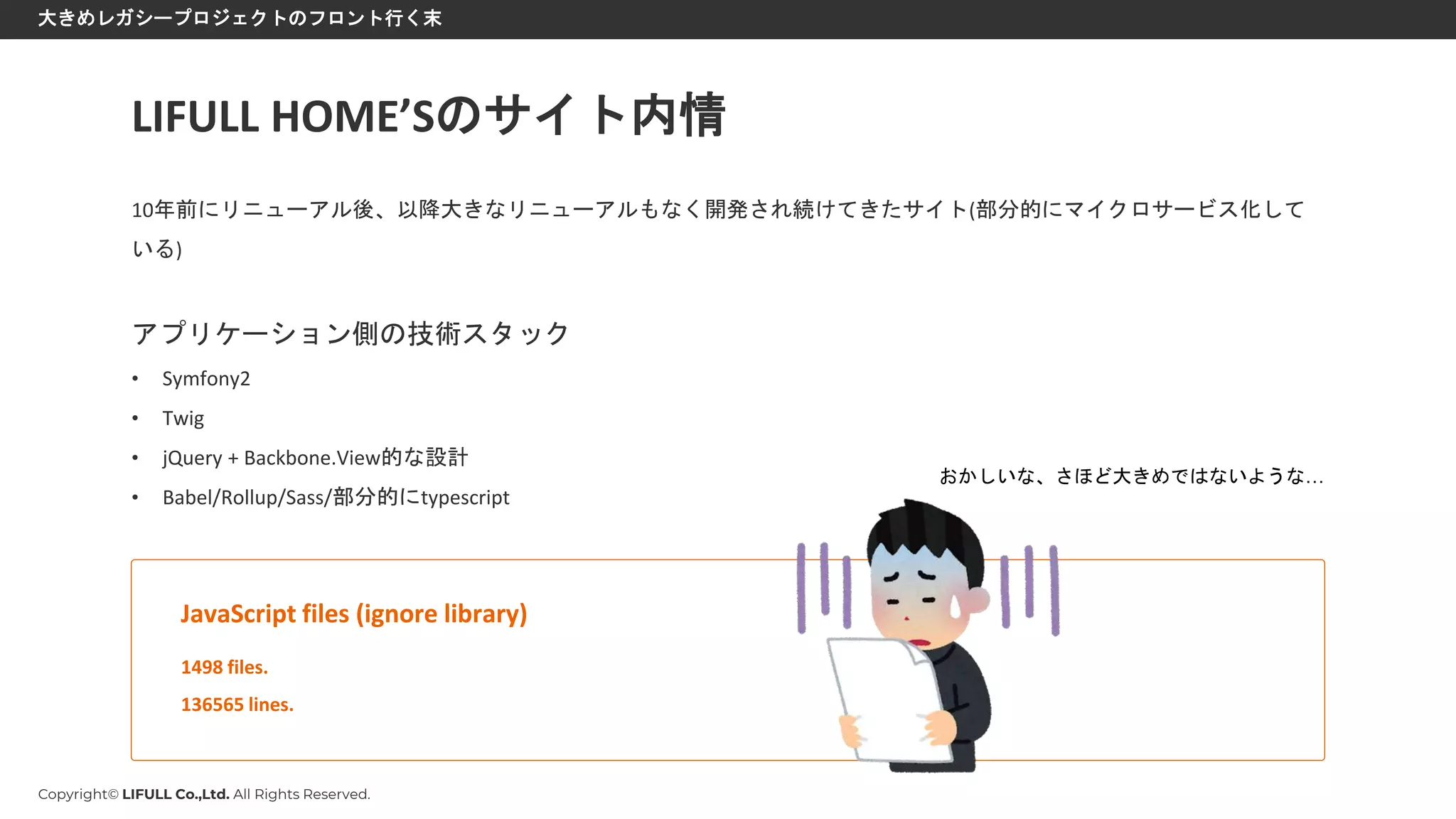 Copyright© LIFULL Co.,Ltd. All Rights Reserved.
大きめレガシープロジェクトのフロント行く末
10年前にリニューアル後、以降大きなリニューアルもなく開発され続けてきたサイト(部分的にマイクロサービス化して
いる)
アプリケーション側の技術スタック
• Symfony2
• Twig
• jQuery + Backbone.View的な設計
• Babel/Rollup/Sass/部分的にtypescript
LIFULL HOME’Sのサイト内情
1498 files.
136565 lines.
JavaScript files (ignore library)
おかしいな、さほど大きめではないような…
 