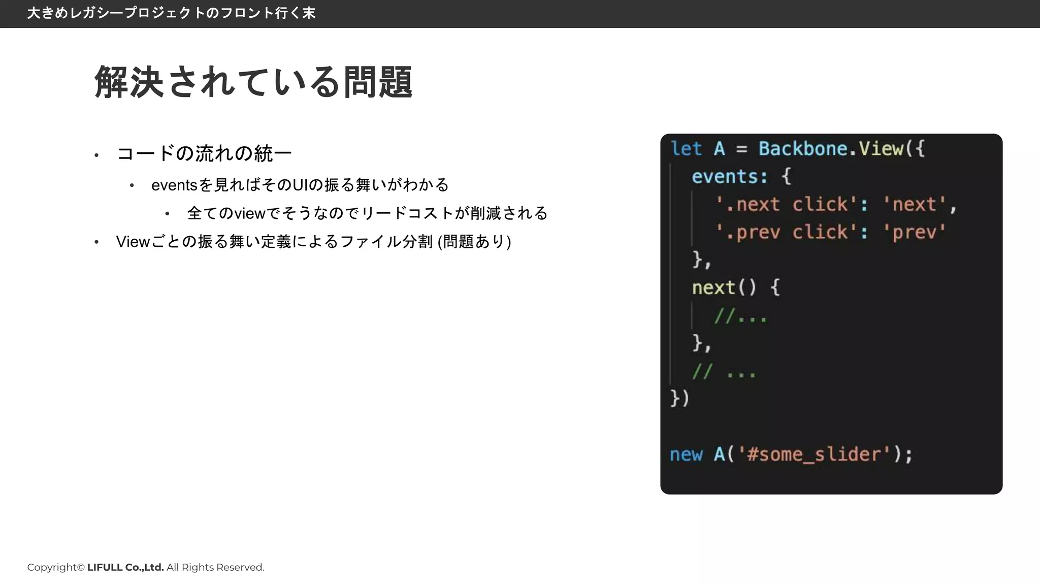 Copyright© LIFULL Co.,Ltd. All Rights Reserved.
大きめレガシープロジェクトのフロント行く末
• コードの流れの統一
• eventsを見ればそのUIの振る舞いがわかる
• 全てのviewでそうなのでリードコストが削減される
• Viewごとの振る舞い定義によるファイル分割 (問題あり)
解決されている問題
 