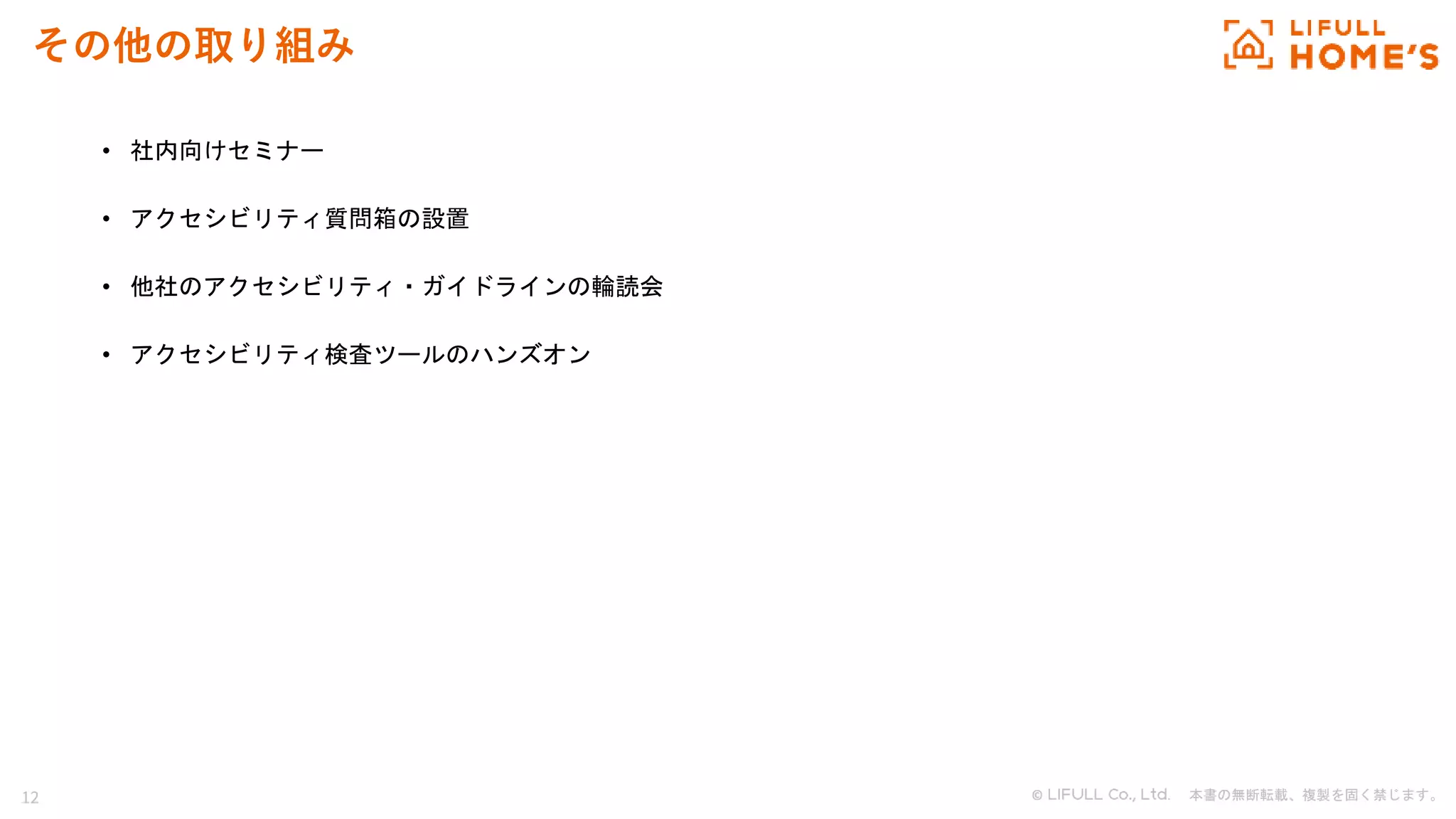 12 © . 本書の無断転載、複製を固く禁じます。
その他の取り組み
• 社内向けセミナー
• アクセシビリティ質問箱の設置
• 他社のアクセシビリティ・ガイドラインの輪読会
• アクセシビリティ検査ツールのハンズオン
 