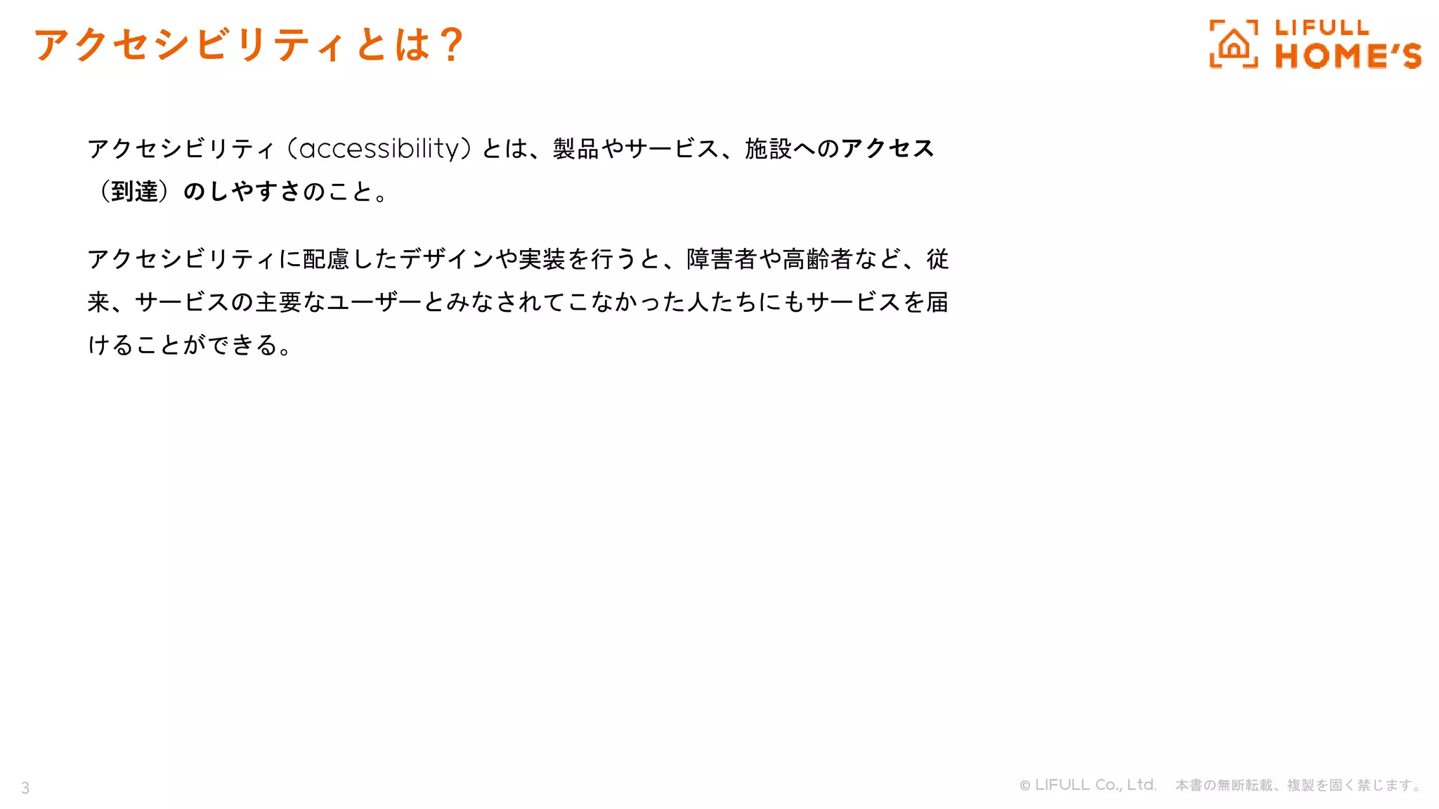3 © . 本書の無断転載、複製を固く禁じます。
アクセシビリティとは？
アクセシビリティ とは、製品やサービス、施設へのアクセス
（到達）のしやすさのこと。
アクセシビリティに配慮したデザインや実装を行うと、障害者や高齢者など、従
来、サービスの主要なユーザーとみなされてこなかった人たちにもサービスを届
けることができる。
 