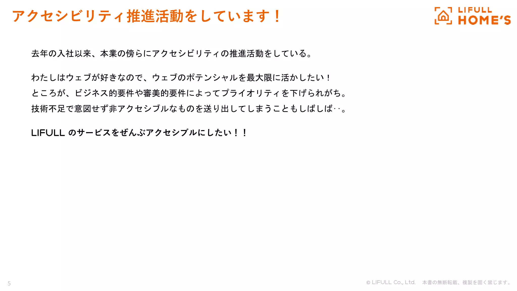 5 © . 本書の無断転載、複製を固く禁じます。
アクセシビリティ推進活動をしています！
去年の入社以来、本業の傍らにアクセシビリティの推進活動をしている。
わたしはウェブが好きなので、ウェブのポテンシャルを最大限に活かしたい！
ところが、ビジネス的要件や審美的要件によってプライオリティを下げられがち。
技術不足で意図せず非アクセシブルなものを送り出してしまうこともしばしば‥。
のサービスをぜんぶアクセシブルにしたい！！
 