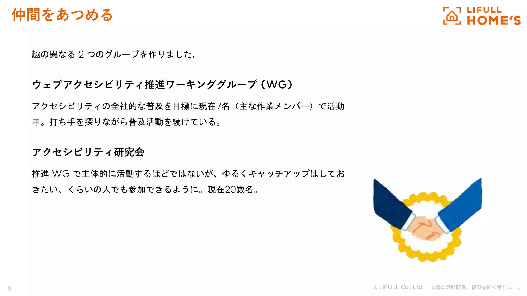 8 © . 本書の無断転載、複製を固く禁じます。
仲間をあつめる
趣の異なる つのグループを作りました。
ウェブアクセシビリティ推進ワーキンググループ
アクセシビリティの全社的な普及を目標に現在 名（主な作業メンバー）で活動
中。打ち手を探りながら普及活動を続けている。
アクセシビリティ研究会
推進 で主体的に活動するほどではないが、ゆるくキャッチアップはしてお
きたい、くらいの人でも参加できるように。現在 数名。
 