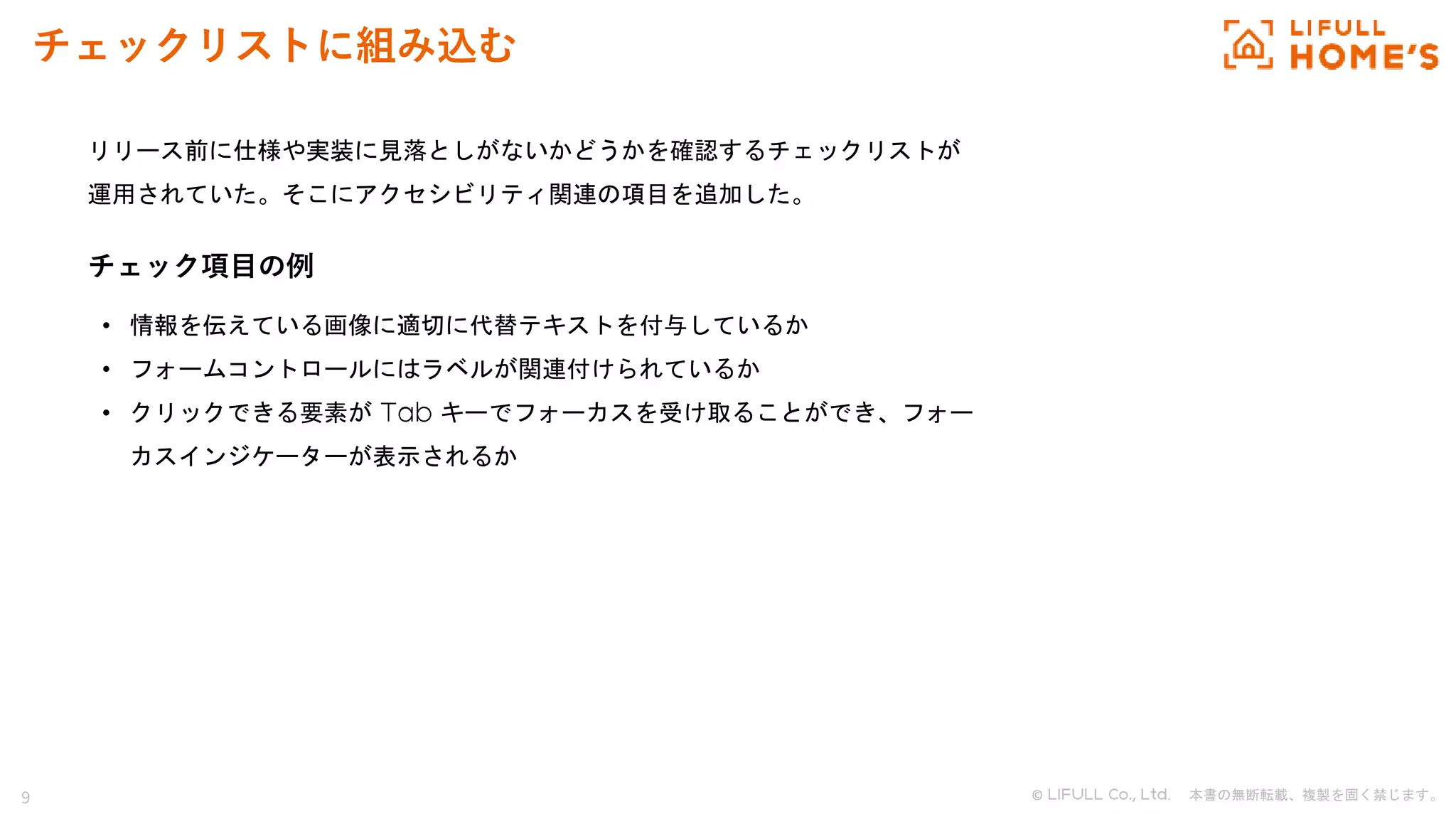 9 © . 本書の無断転載、複製を固く禁じます。
チェックリストに組み込む
リリース前に仕様や実装に見落としがないかどうかを確認するチェックリストが
運用されていた。そこにアクセシビリティ関連の項目を追加した。
チェック項目の例
• 情報を伝えている画像に適切に代替テキストを付与しているか
• フォームコントロールにはラベルが関連付けられているか
• クリックできる要素が キーでフォーカスを受け取ることができ、フォー
カスインジケーターが表示されるか
 