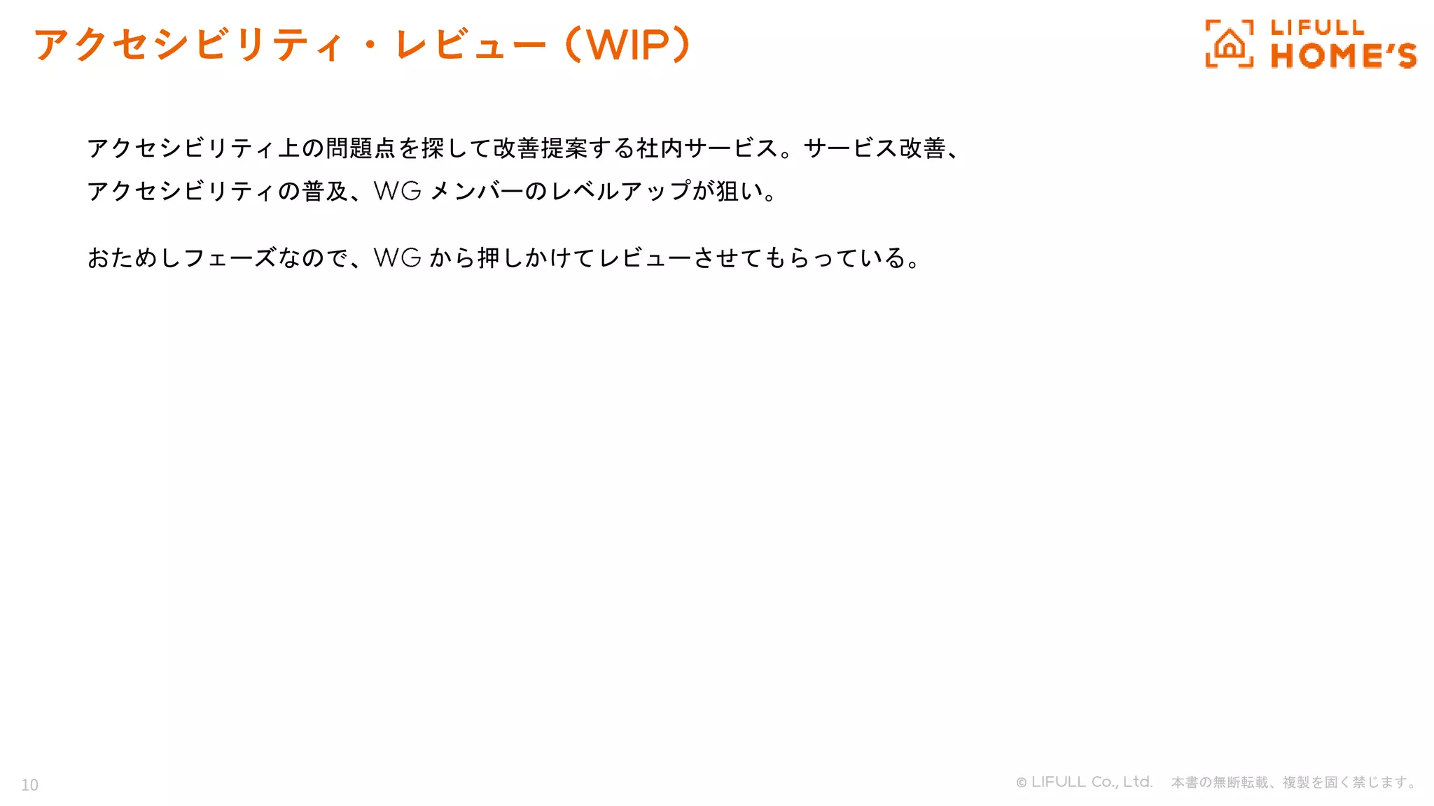 10 © . 本書の無断転載、複製を固く禁じます。
アクセシビリティ・レビュー
アクセシビリティ上の問題点を探して改善提案する社内サービス。サービス改善、
アクセシビリティの普及、 メンバーのレベルアップが狙い。
おためしフェーズなので、 から押しかけてレビューさせてもらっている。
 