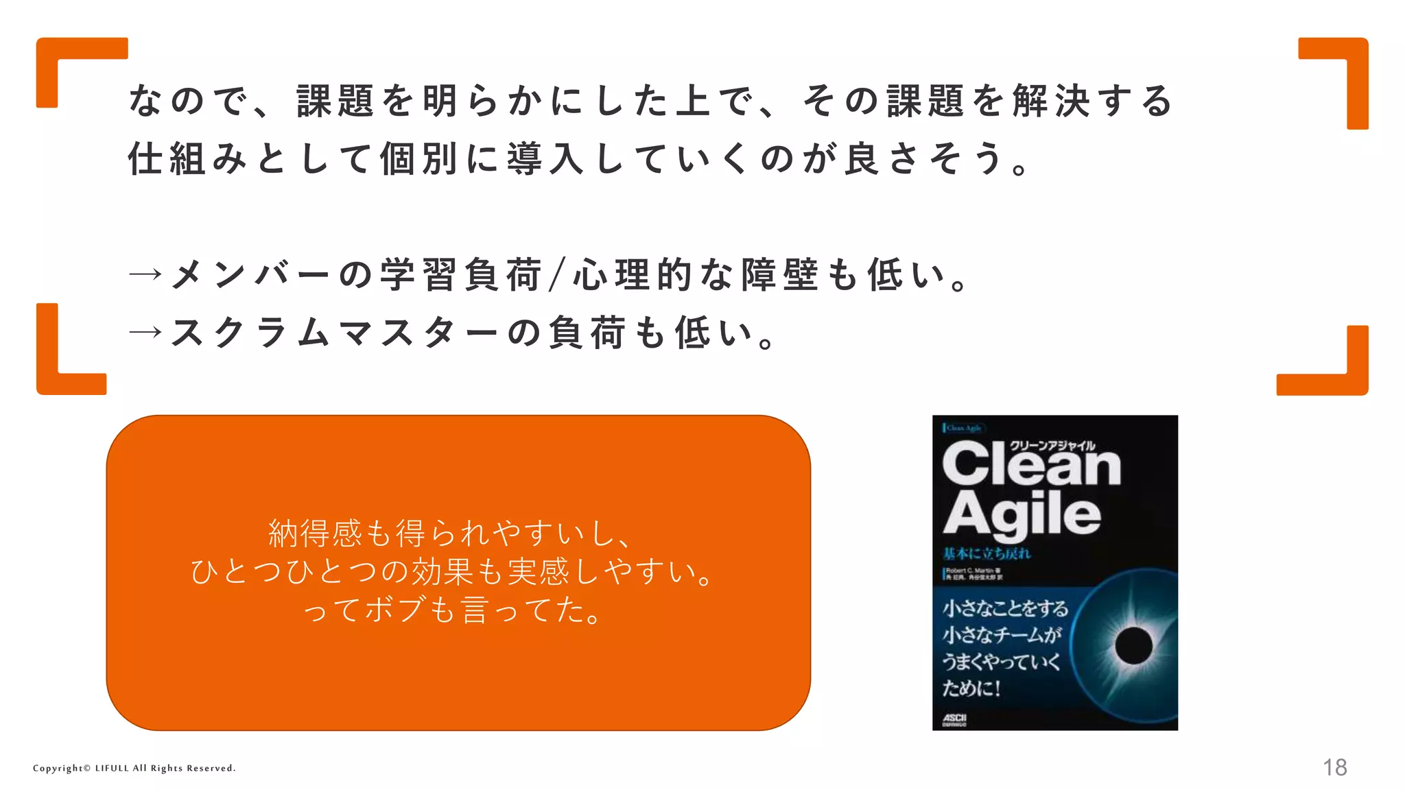 Copyright© LIFULL All Rights Reserved.
なので、課題を明らかにした上で、その課題を解決する
仕組みとして個別に導入していくのが良さそう。
→メンバーの学習負荷/心理的な障壁も低い。
→スクラムマスターの負荷も低い。
18
納得感も得られやすいし、
ひとつひとつの効果も実感しやすい。
ってボブも言ってた。
 