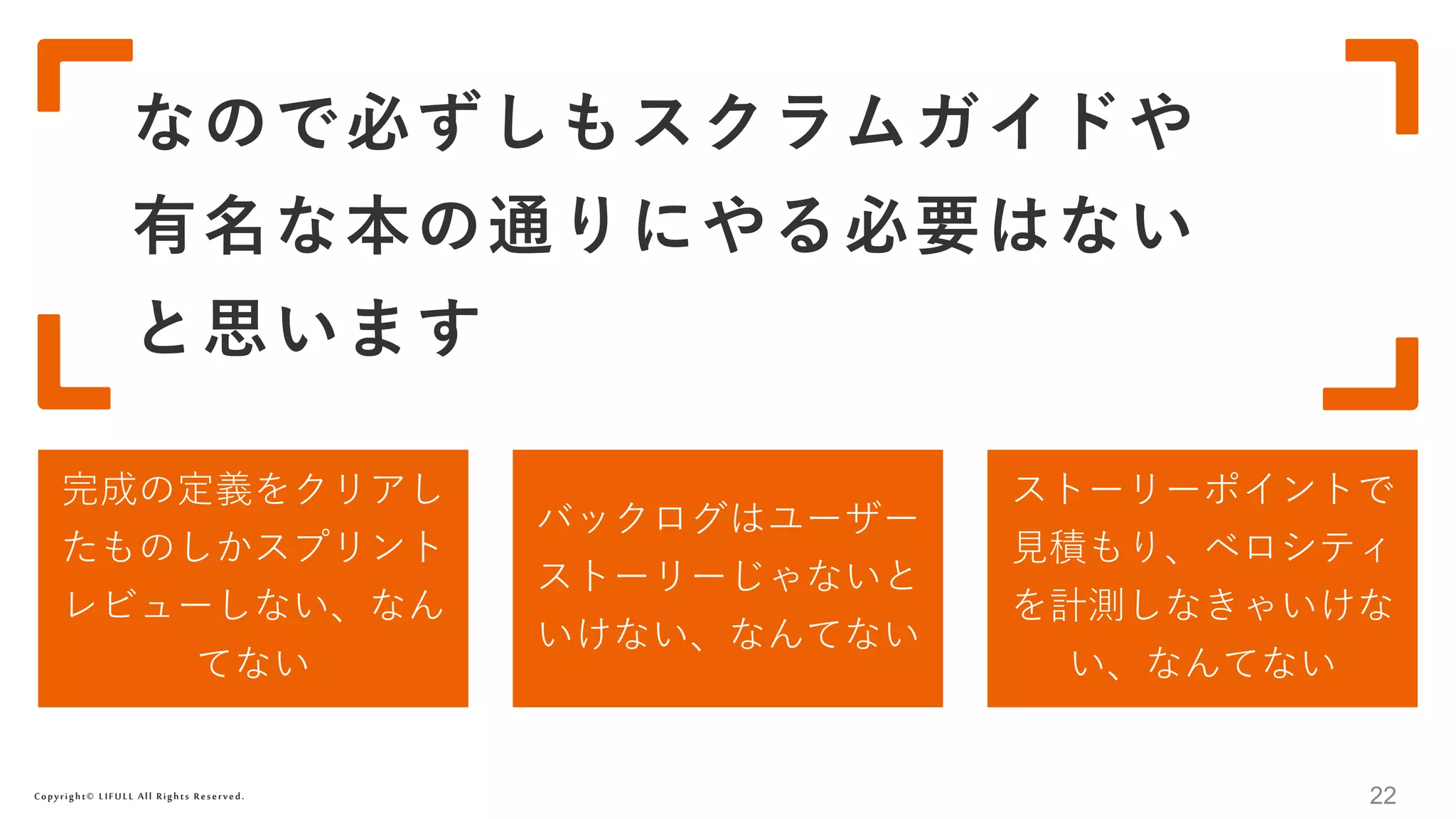 Copyright© LIFULL All Rights Reserved.
なので必ずしもスクラムガイドや
有名な本の通りにやる必要はない
と思います
22
完成の定義をクリアし
たものしかスプリント
レビューしない、なん
てない
バックログはユーザー
ストーリーじゃないと
いけない、なんてない
ストーリーポイントで
見積もり、ベロシティ
を計測しなきゃいけな
い、なんてない
 