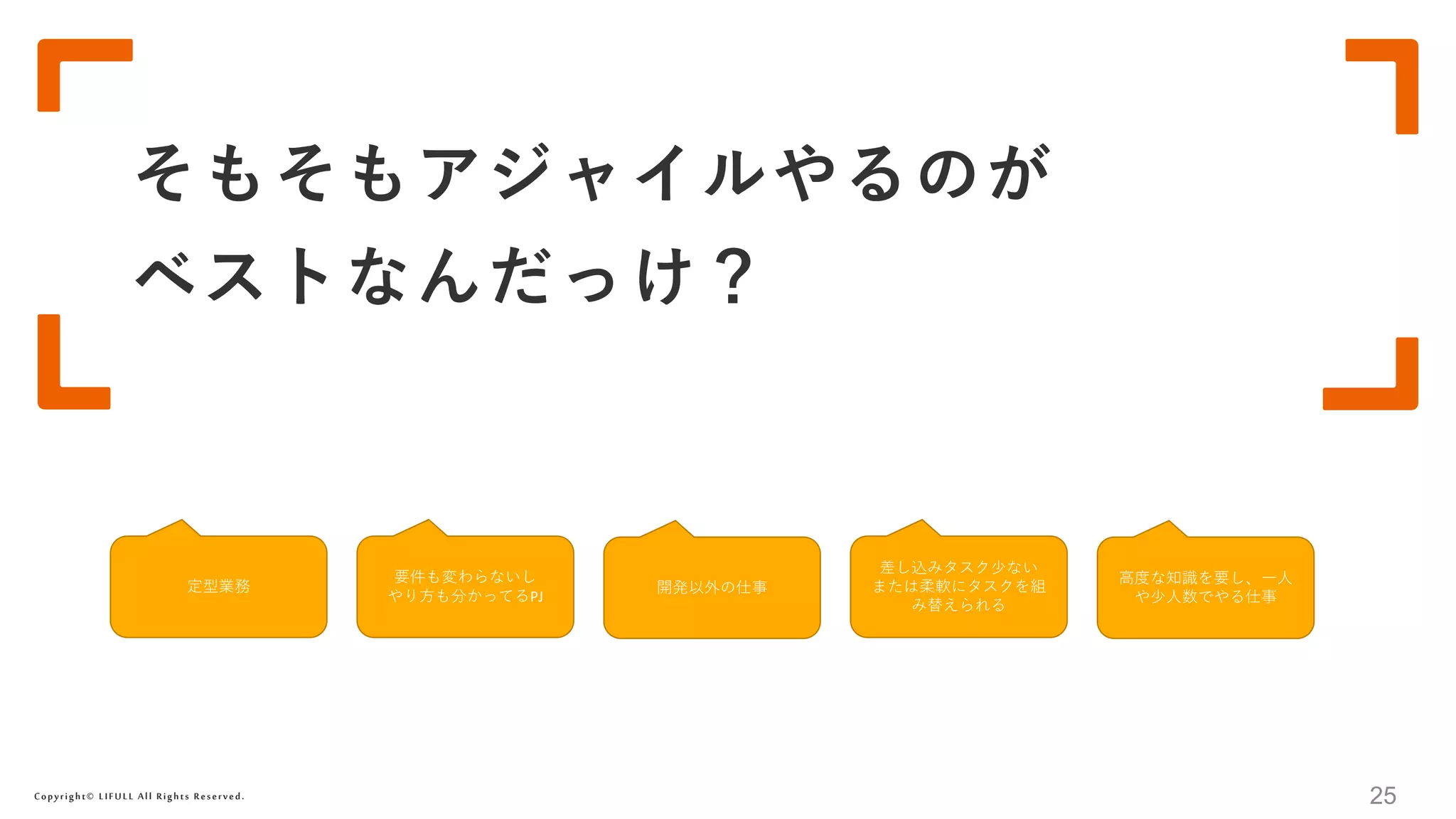 Copyright© LIFULL All Rights Reserved.
そもそもアジャイルやるのが
ベストなんだっけ？
25
定型業務 開発以外の仕事
要件も変わらないし
やり方も分かってるPJ
高度な知識を要し、一人
や少人数でやる仕事
差し込みタスク少ない
または柔軟にタスクを組
み替えられる
 